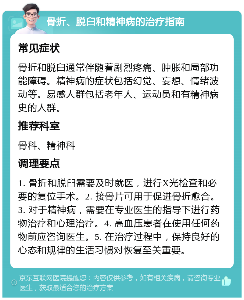 骨折、脱臼和精神病的治疗指南 常见症状 骨折和脱臼通常伴随着剧烈疼痛、肿胀和局部功能障碍。精神病的症状包括幻觉、妄想、情绪波动等。易感人群包括老年人、运动员和有精神病史的人群。 推荐科室 骨科、精神科 调理要点 1. 骨折和脱臼需要及时就医，进行X光检查和必要的复位手术。2. 接骨片可用于促进骨折愈合。3. 对于精神病，需要在专业医生的指导下进行药物治疗和心理治疗。4. 高血压患者在使用任何药物前应咨询医生。5. 在治疗过程中，保持良好的心态和规律的生活习惯对恢复至关重要。