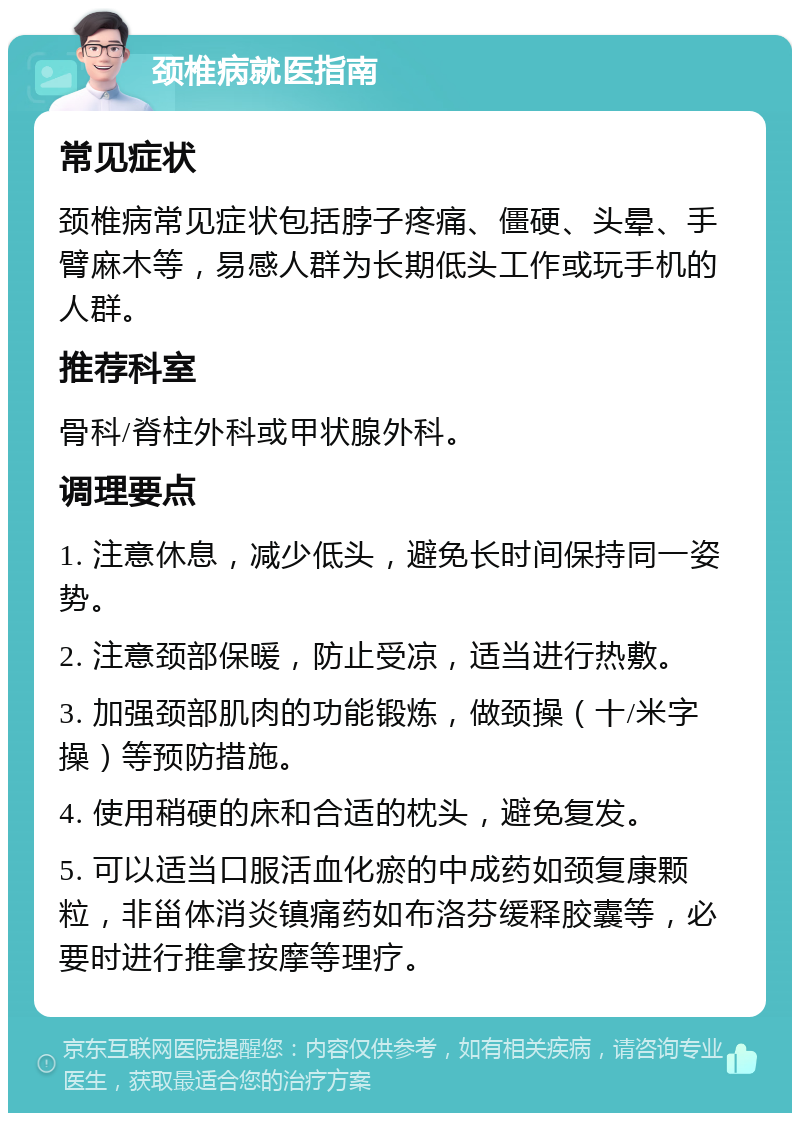 颈椎病就医指南 常见症状 颈椎病常见症状包括脖子疼痛、僵硬、头晕、手臂麻木等，易感人群为长期低头工作或玩手机的人群。 推荐科室 骨科/脊柱外科或甲状腺外科。 调理要点 1. 注意休息，减少低头，避免长时间保持同一姿势。 2. 注意颈部保暖，防止受凉，适当进行热敷。 3. 加强颈部肌肉的功能锻炼，做颈操（十/米字操）等预防措施。 4. 使用稍硬的床和合适的枕头，避免复发。 5. 可以适当口服活血化瘀的中成药如颈复康颗粒，非甾体消炎镇痛药如布洛芬缓释胶囊等，必要时进行推拿按摩等理疗。