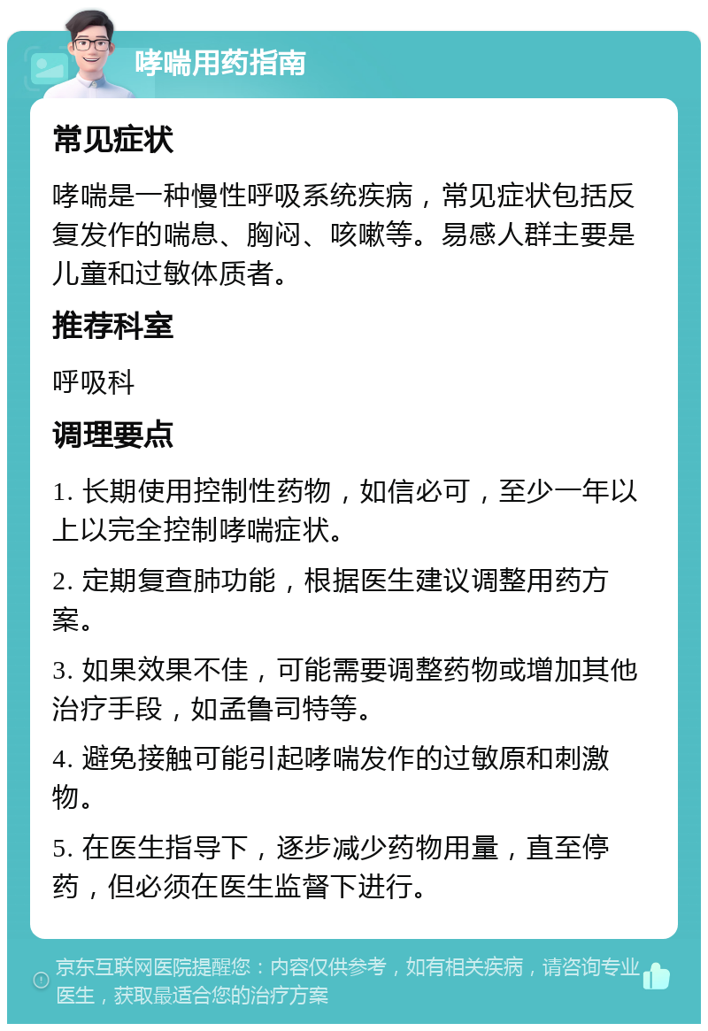 哮喘用药指南 常见症状 哮喘是一种慢性呼吸系统疾病，常见症状包括反复发作的喘息、胸闷、咳嗽等。易感人群主要是儿童和过敏体质者。 推荐科室 呼吸科 调理要点 1. 长期使用控制性药物，如信必可，至少一年以上以完全控制哮喘症状。 2. 定期复查肺功能，根据医生建议调整用药方案。 3. 如果效果不佳，可能需要调整药物或增加其他治疗手段，如孟鲁司特等。 4. 避免接触可能引起哮喘发作的过敏原和刺激物。 5. 在医生指导下，逐步减少药物用量，直至停药，但必须在医生监督下进行。