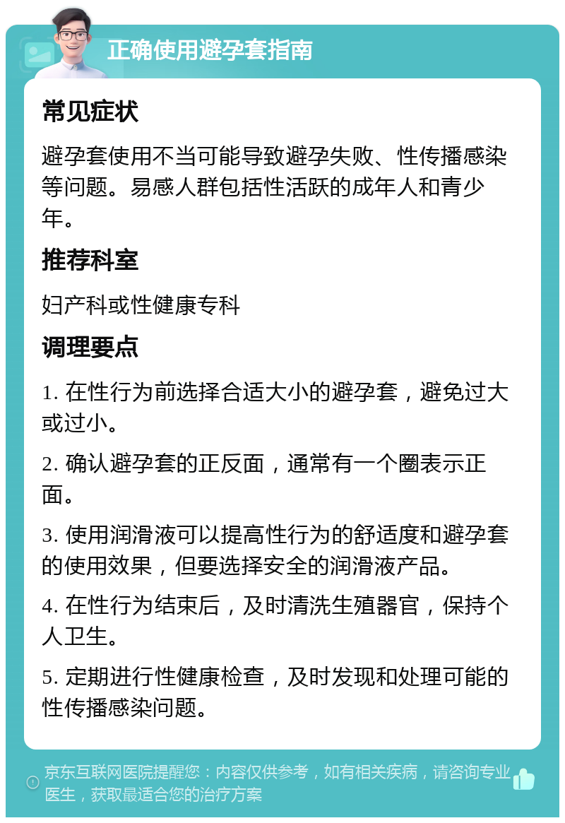 正确使用避孕套指南 常见症状 避孕套使用不当可能导致避孕失败、性传播感染等问题。易感人群包括性活跃的成年人和青少年。 推荐科室 妇产科或性健康专科 调理要点 1. 在性行为前选择合适大小的避孕套，避免过大或过小。 2. 确认避孕套的正反面，通常有一个圈表示正面。 3. 使用润滑液可以提高性行为的舒适度和避孕套的使用效果，但要选择安全的润滑液产品。 4. 在性行为结束后，及时清洗生殖器官，保持个人卫生。 5. 定期进行性健康检查，及时发现和处理可能的性传播感染问题。