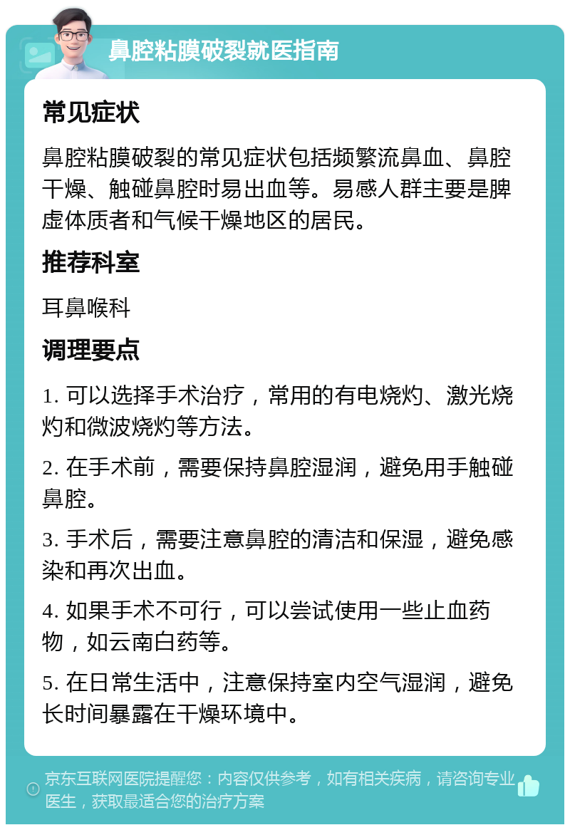 鼻腔粘膜破裂就医指南 常见症状 鼻腔粘膜破裂的常见症状包括频繁流鼻血、鼻腔干燥、触碰鼻腔时易出血等。易感人群主要是脾虚体质者和气候干燥地区的居民。 推荐科室 耳鼻喉科 调理要点 1. 可以选择手术治疗，常用的有电烧灼、激光烧灼和微波烧灼等方法。 2. 在手术前，需要保持鼻腔湿润，避免用手触碰鼻腔。 3. 手术后，需要注意鼻腔的清洁和保湿，避免感染和再次出血。 4. 如果手术不可行，可以尝试使用一些止血药物，如云南白药等。 5. 在日常生活中，注意保持室内空气湿润，避免长时间暴露在干燥环境中。