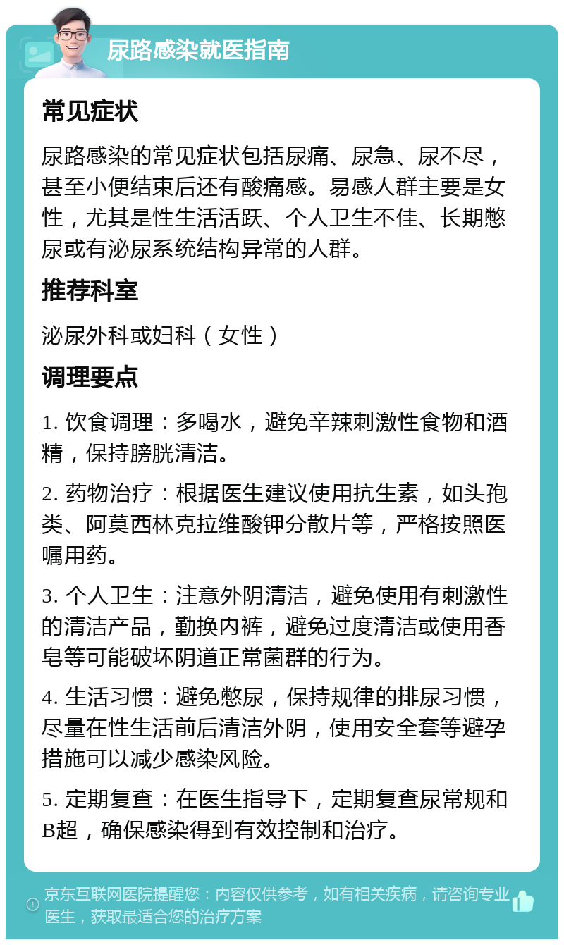 尿路感染就医指南 常见症状 尿路感染的常见症状包括尿痛、尿急、尿不尽，甚至小便结束后还有酸痛感。易感人群主要是女性，尤其是性生活活跃、个人卫生不佳、长期憋尿或有泌尿系统结构异常的人群。 推荐科室 泌尿外科或妇科（女性） 调理要点 1. 饮食调理：多喝水，避免辛辣刺激性食物和酒精，保持膀胱清洁。 2. 药物治疗：根据医生建议使用抗生素，如头孢类、阿莫西林克拉维酸钾分散片等，严格按照医嘱用药。 3. 个人卫生：注意外阴清洁，避免使用有刺激性的清洁产品，勤换内裤，避免过度清洁或使用香皂等可能破坏阴道正常菌群的行为。 4. 生活习惯：避免憋尿，保持规律的排尿习惯，尽量在性生活前后清洁外阴，使用安全套等避孕措施可以减少感染风险。 5. 定期复查：在医生指导下，定期复查尿常规和B超，确保感染得到有效控制和治疗。