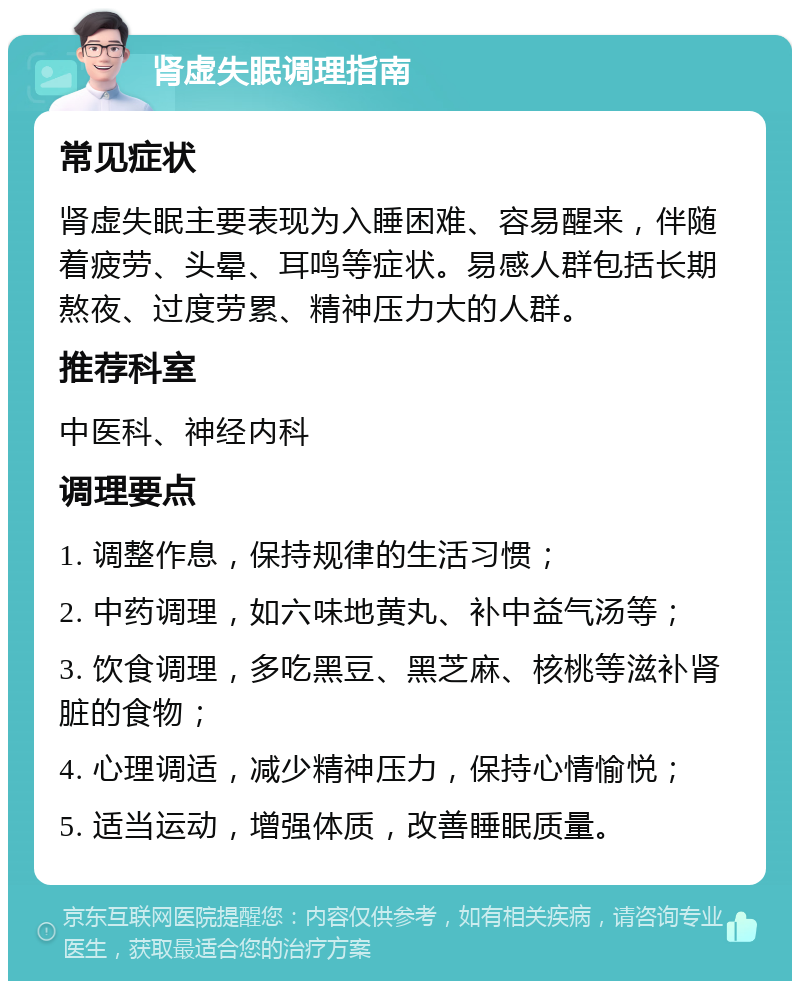 肾虚失眠调理指南 常见症状 肾虚失眠主要表现为入睡困难、容易醒来，伴随着疲劳、头晕、耳鸣等症状。易感人群包括长期熬夜、过度劳累、精神压力大的人群。 推荐科室 中医科、神经内科 调理要点 1. 调整作息，保持规律的生活习惯； 2. 中药调理，如六味地黄丸、补中益气汤等； 3. 饮食调理，多吃黑豆、黑芝麻、核桃等滋补肾脏的食物； 4. 心理调适，减少精神压力，保持心情愉悦； 5. 适当运动，增强体质，改善睡眠质量。