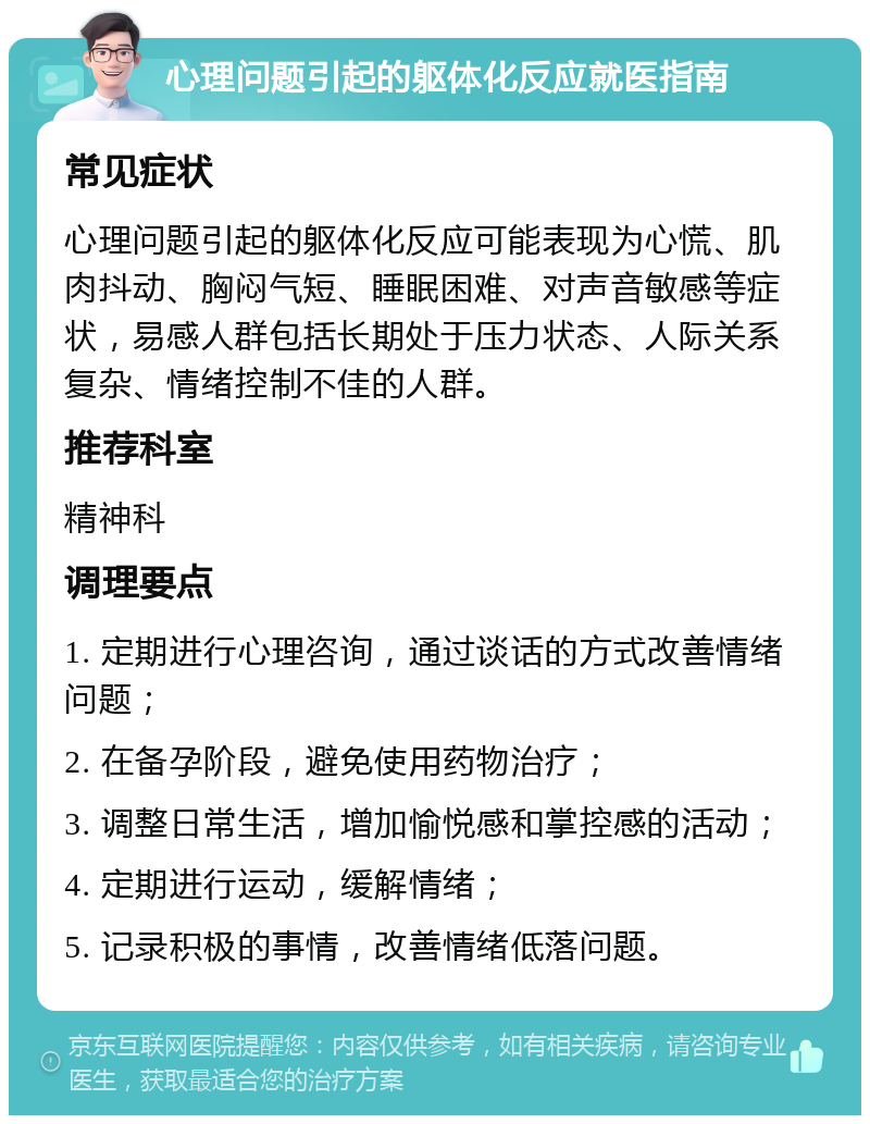 心理问题引起的躯体化反应就医指南 常见症状 心理问题引起的躯体化反应可能表现为心慌、肌肉抖动、胸闷气短、睡眠困难、对声音敏感等症状，易感人群包括长期处于压力状态、人际关系复杂、情绪控制不佳的人群。 推荐科室 精神科 调理要点 1. 定期进行心理咨询，通过谈话的方式改善情绪问题； 2. 在备孕阶段，避免使用药物治疗； 3. 调整日常生活，增加愉悦感和掌控感的活动； 4. 定期进行运动，缓解情绪； 5. 记录积极的事情，改善情绪低落问题。