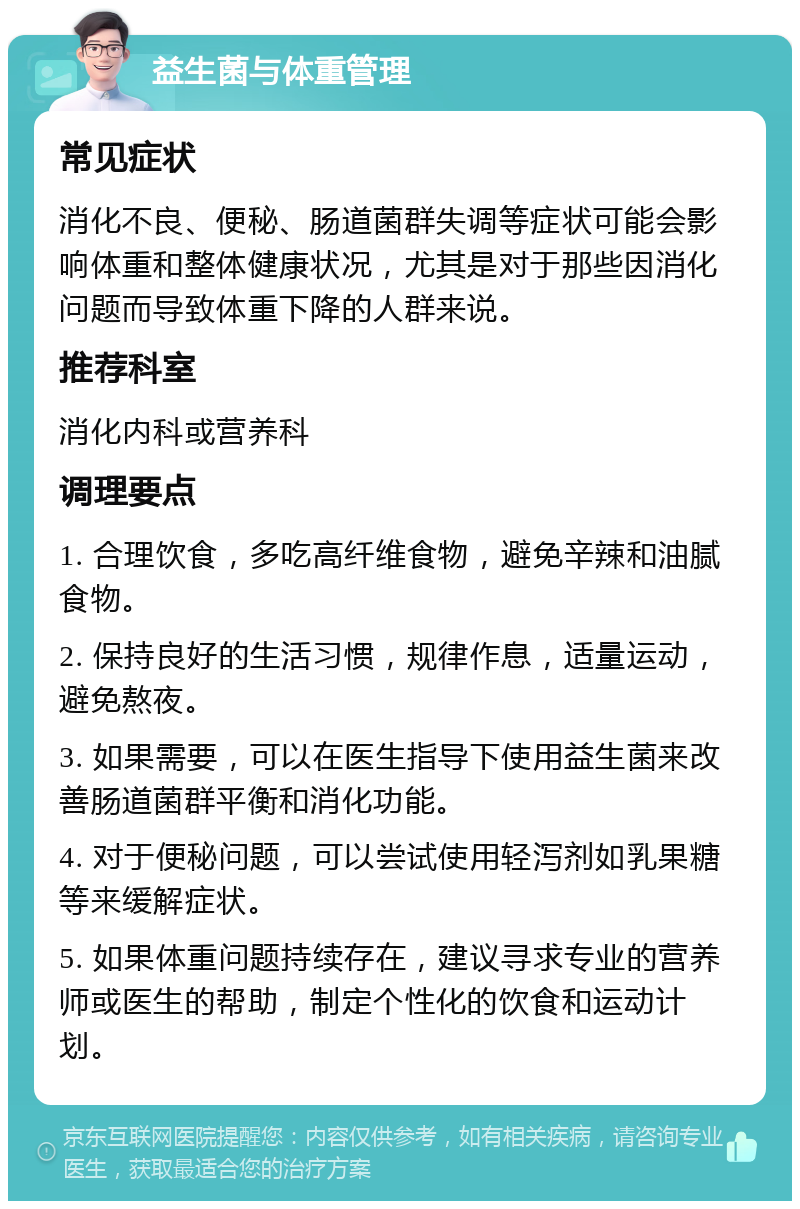 益生菌与体重管理 常见症状 消化不良、便秘、肠道菌群失调等症状可能会影响体重和整体健康状况，尤其是对于那些因消化问题而导致体重下降的人群来说。 推荐科室 消化内科或营养科 调理要点 1. 合理饮食，多吃高纤维食物，避免辛辣和油腻食物。 2. 保持良好的生活习惯，规律作息，适量运动，避免熬夜。 3. 如果需要，可以在医生指导下使用益生菌来改善肠道菌群平衡和消化功能。 4. 对于便秘问题，可以尝试使用轻泻剂如乳果糖等来缓解症状。 5. 如果体重问题持续存在，建议寻求专业的营养师或医生的帮助，制定个性化的饮食和运动计划。