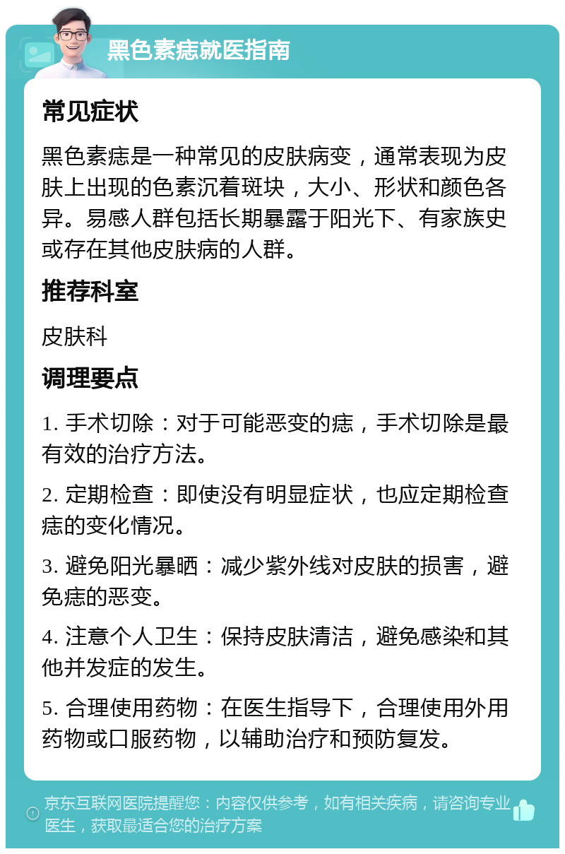 黑色素痣就医指南 常见症状 黑色素痣是一种常见的皮肤病变，通常表现为皮肤上出现的色素沉着斑块，大小、形状和颜色各异。易感人群包括长期暴露于阳光下、有家族史或存在其他皮肤病的人群。 推荐科室 皮肤科 调理要点 1. 手术切除：对于可能恶变的痣，手术切除是最有效的治疗方法。 2. 定期检查：即使没有明显症状，也应定期检查痣的变化情况。 3. 避免阳光暴晒：减少紫外线对皮肤的损害，避免痣的恶变。 4. 注意个人卫生：保持皮肤清洁，避免感染和其他并发症的发生。 5. 合理使用药物：在医生指导下，合理使用外用药物或口服药物，以辅助治疗和预防复发。