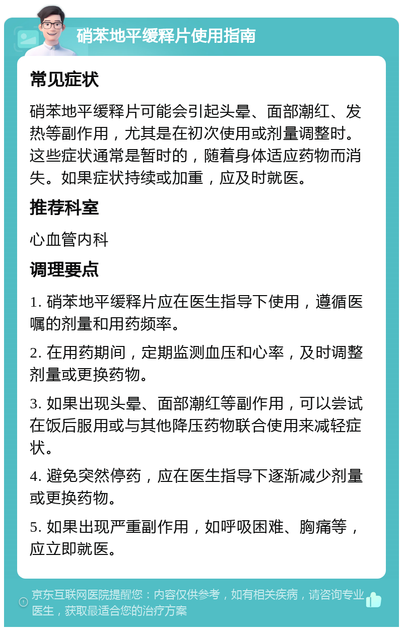 硝苯地平缓释片使用指南 常见症状 硝苯地平缓释片可能会引起头晕、面部潮红、发热等副作用，尤其是在初次使用或剂量调整时。这些症状通常是暂时的，随着身体适应药物而消失。如果症状持续或加重，应及时就医。 推荐科室 心血管内科 调理要点 1. 硝苯地平缓释片应在医生指导下使用，遵循医嘱的剂量和用药频率。 2. 在用药期间，定期监测血压和心率，及时调整剂量或更换药物。 3. 如果出现头晕、面部潮红等副作用，可以尝试在饭后服用或与其他降压药物联合使用来减轻症状。 4. 避免突然停药，应在医生指导下逐渐减少剂量或更换药物。 5. 如果出现严重副作用，如呼吸困难、胸痛等，应立即就医。