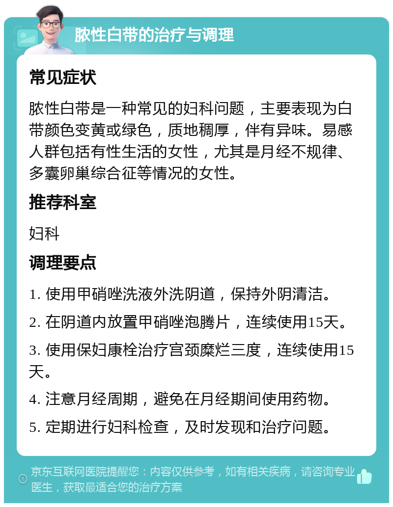 脓性白带的治疗与调理 常见症状 脓性白带是一种常见的妇科问题，主要表现为白带颜色变黄或绿色，质地稠厚，伴有异味。易感人群包括有性生活的女性，尤其是月经不规律、多囊卵巢综合征等情况的女性。 推荐科室 妇科 调理要点 1. 使用甲硝唑洗液外洗阴道，保持外阴清洁。 2. 在阴道内放置甲硝唑泡腾片，连续使用15天。 3. 使用保妇康栓治疗宫颈糜烂三度，连续使用15天。 4. 注意月经周期，避免在月经期间使用药物。 5. 定期进行妇科检查，及时发现和治疗问题。