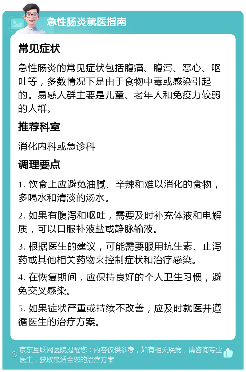 急性肠炎就医指南 常见症状 急性肠炎的常见症状包括腹痛、腹泻、恶心、呕吐等，多数情况下是由于食物中毒或感染引起的。易感人群主要是儿童、老年人和免疫力较弱的人群。 推荐科室 消化内科或急诊科 调理要点 1. 饮食上应避免油腻、辛辣和难以消化的食物，多喝水和清淡的汤水。 2. 如果有腹泻和呕吐，需要及时补充体液和电解质，可以口服补液盐或静脉输液。 3. 根据医生的建议，可能需要服用抗生素、止泻药或其他相关药物来控制症状和治疗感染。 4. 在恢复期间，应保持良好的个人卫生习惯，避免交叉感染。 5. 如果症状严重或持续不改善，应及时就医并遵循医生的治疗方案。