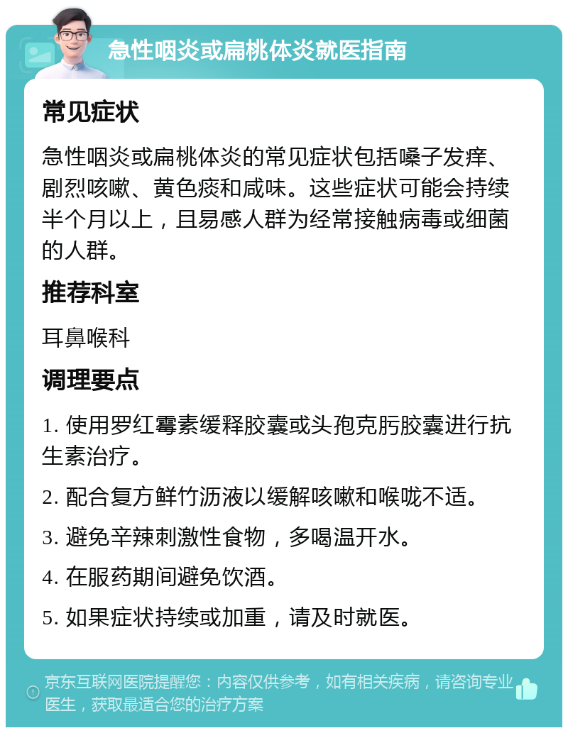 急性咽炎或扁桃体炎就医指南 常见症状 急性咽炎或扁桃体炎的常见症状包括嗓子发痒、剧烈咳嗽、黄色痰和咸味。这些症状可能会持续半个月以上，且易感人群为经常接触病毒或细菌的人群。 推荐科室 耳鼻喉科 调理要点 1. 使用罗红霉素缓释胶囊或头孢克肟胶囊进行抗生素治疗。 2. 配合复方鲜竹沥液以缓解咳嗽和喉咙不适。 3. 避免辛辣刺激性食物，多喝温开水。 4. 在服药期间避免饮酒。 5. 如果症状持续或加重，请及时就医。