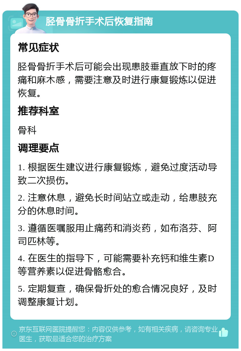 胫骨骨折手术后恢复指南 常见症状 胫骨骨折手术后可能会出现患肢垂直放下时的疼痛和麻木感，需要注意及时进行康复锻炼以促进恢复。 推荐科室 骨科 调理要点 1. 根据医生建议进行康复锻炼，避免过度活动导致二次损伤。 2. 注意休息，避免长时间站立或走动，给患肢充分的休息时间。 3. 遵循医嘱服用止痛药和消炎药，如布洛芬、阿司匹林等。 4. 在医生的指导下，可能需要补充钙和维生素D等营养素以促进骨骼愈合。 5. 定期复查，确保骨折处的愈合情况良好，及时调整康复计划。