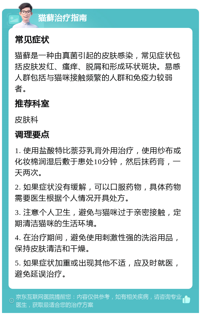 猫藓治疗指南 常见症状 猫藓是一种由真菌引起的皮肤感染，常见症状包括皮肤发红、瘙痒、脱屑和形成环状斑块。易感人群包括与猫咪接触频繁的人群和免疫力较弱者。 推荐科室 皮肤科 调理要点 1. 使用盐酸特比萘芬乳膏外用治疗，使用纱布或化妆棉润湿后敷于患处10分钟，然后抹药膏，一天两次。 2. 如果症状没有缓解，可以口服药物，具体药物需要医生根据个人情况开具处方。 3. 注意个人卫生，避免与猫咪过于亲密接触，定期清洁猫咪的生活环境。 4. 在治疗期间，避免使用刺激性强的洗浴用品，保持皮肤清洁和干燥。 5. 如果症状加重或出现其他不适，应及时就医，避免延误治疗。