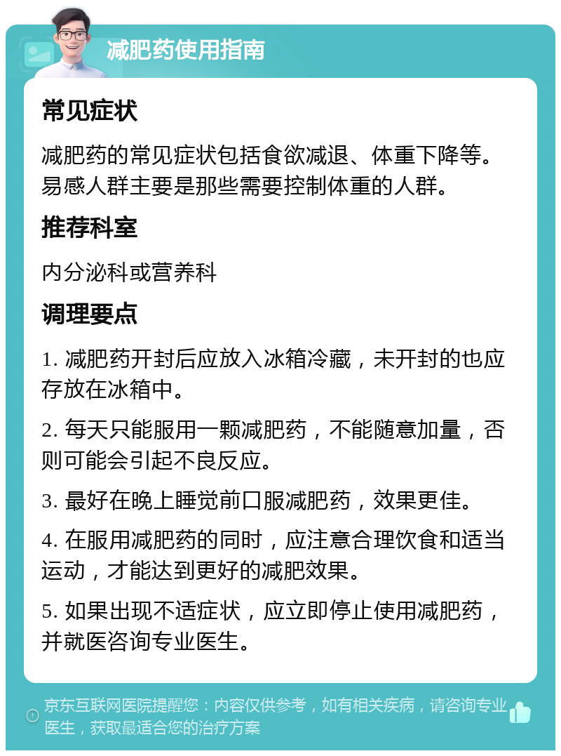 减肥药使用指南 常见症状 减肥药的常见症状包括食欲减退、体重下降等。易感人群主要是那些需要控制体重的人群。 推荐科室 内分泌科或营养科 调理要点 1. 减肥药开封后应放入冰箱冷藏，未开封的也应存放在冰箱中。 2. 每天只能服用一颗减肥药，不能随意加量，否则可能会引起不良反应。 3. 最好在晚上睡觉前口服减肥药，效果更佳。 4. 在服用减肥药的同时，应注意合理饮食和适当运动，才能达到更好的减肥效果。 5. 如果出现不适症状，应立即停止使用减肥药，并就医咨询专业医生。