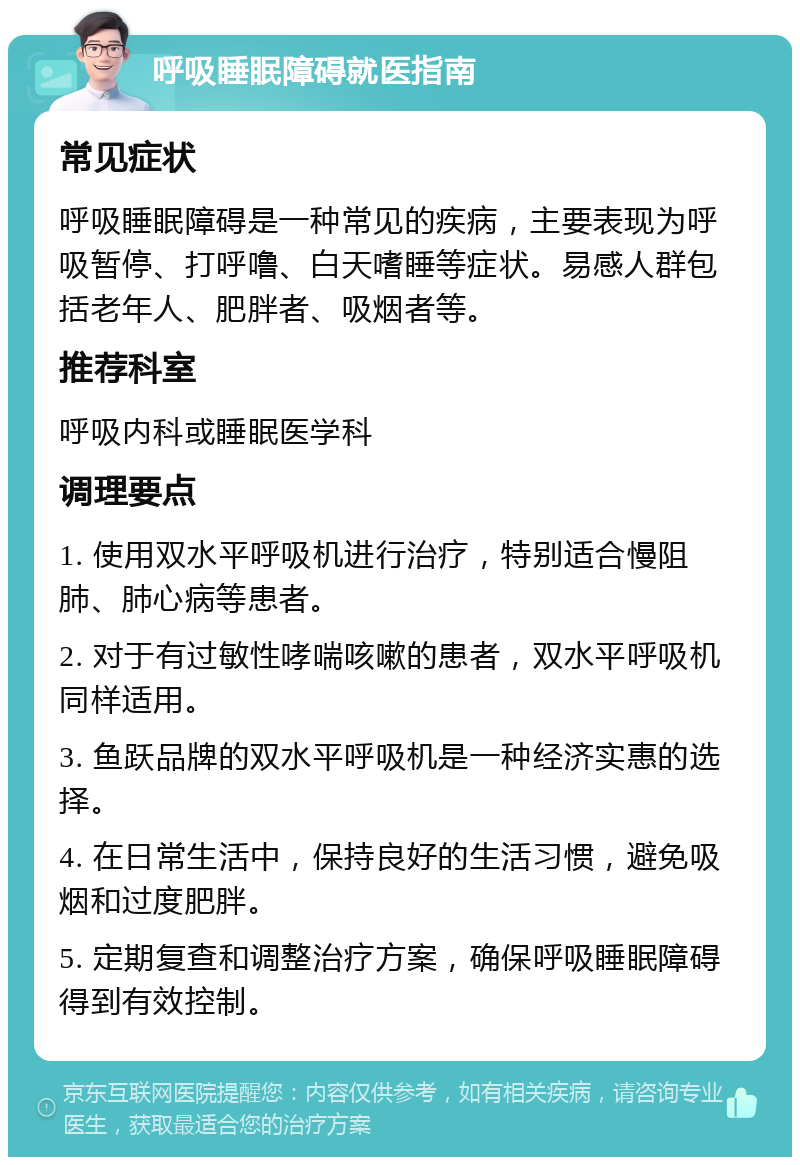 呼吸睡眠障碍就医指南 常见症状 呼吸睡眠障碍是一种常见的疾病，主要表现为呼吸暂停、打呼噜、白天嗜睡等症状。易感人群包括老年人、肥胖者、吸烟者等。 推荐科室 呼吸内科或睡眠医学科 调理要点 1. 使用双水平呼吸机进行治疗，特别适合慢阻肺、肺心病等患者。 2. 对于有过敏性哮喘咳嗽的患者，双水平呼吸机同样适用。 3. 鱼跃品牌的双水平呼吸机是一种经济实惠的选择。 4. 在日常生活中，保持良好的生活习惯，避免吸烟和过度肥胖。 5. 定期复查和调整治疗方案，确保呼吸睡眠障碍得到有效控制。