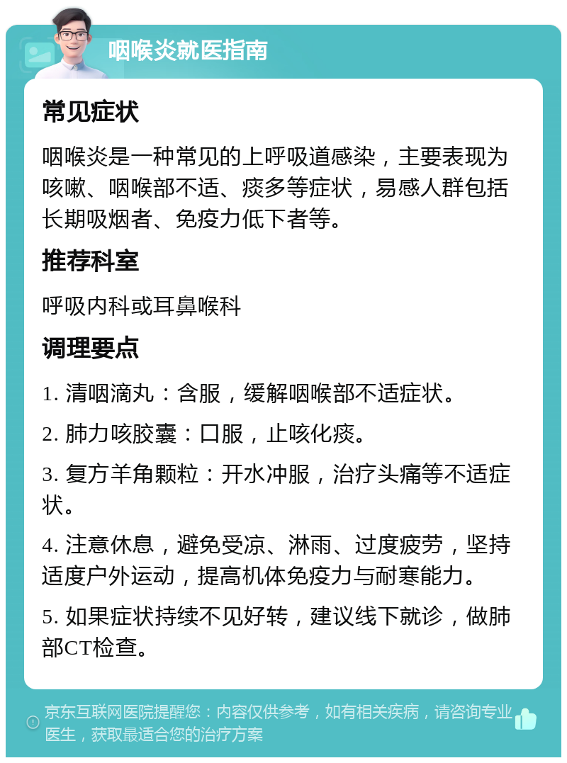 咽喉炎就医指南 常见症状 咽喉炎是一种常见的上呼吸道感染，主要表现为咳嗽、咽喉部不适、痰多等症状，易感人群包括长期吸烟者、免疫力低下者等。 推荐科室 呼吸内科或耳鼻喉科 调理要点 1. 清咽滴丸：含服，缓解咽喉部不适症状。 2. 肺力咳胶囊：口服，止咳化痰。 3. 复方羊角颗粒：开水冲服，治疗头痛等不适症状。 4. 注意休息，避免受凉、淋雨、过度疲劳，坚持适度户外运动，提高机体免疫力与耐寒能力。 5. 如果症状持续不见好转，建议线下就诊，做肺部CT检查。