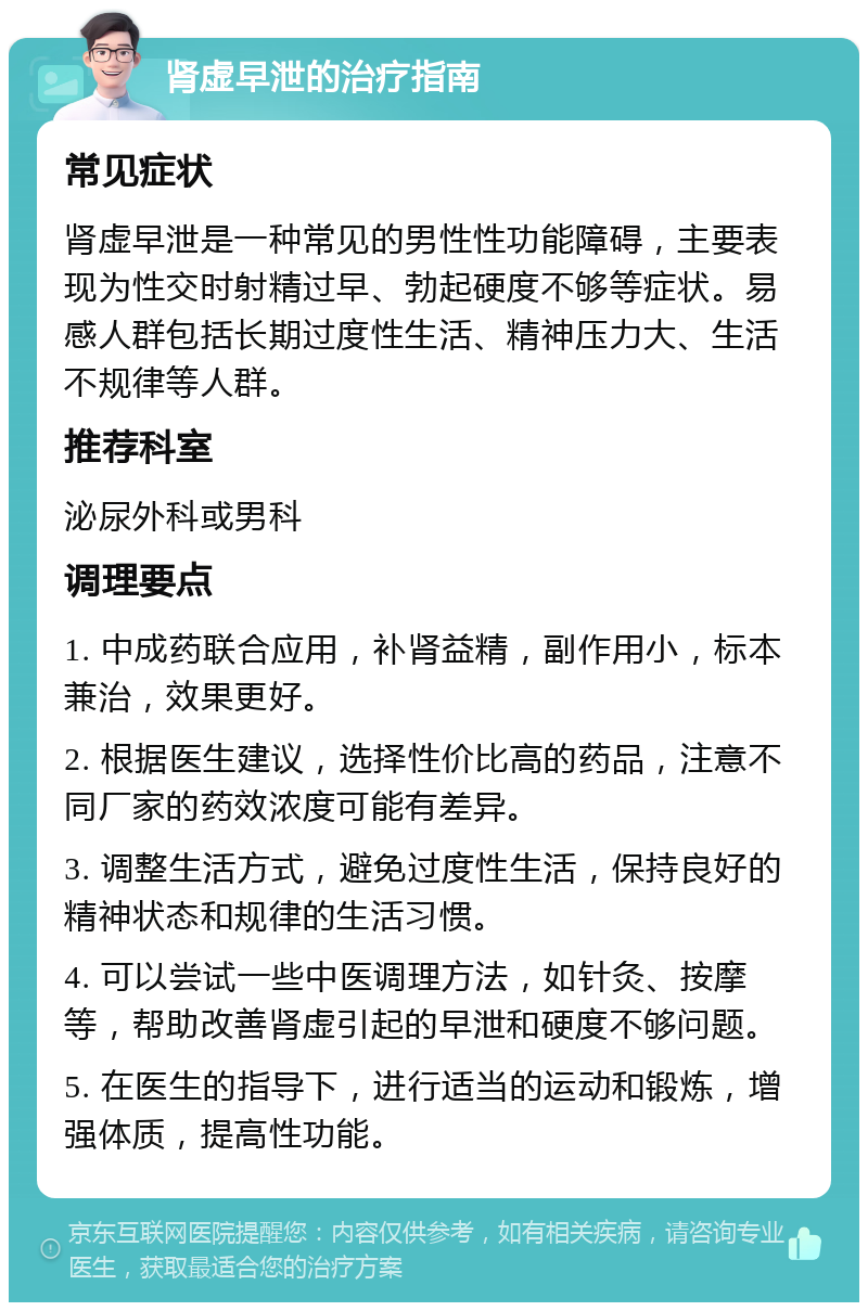 肾虚早泄的治疗指南 常见症状 肾虚早泄是一种常见的男性性功能障碍，主要表现为性交时射精过早、勃起硬度不够等症状。易感人群包括长期过度性生活、精神压力大、生活不规律等人群。 推荐科室 泌尿外科或男科 调理要点 1. 中成药联合应用，补肾益精，副作用小，标本兼治，效果更好。 2. 根据医生建议，选择性价比高的药品，注意不同厂家的药效浓度可能有差异。 3. 调整生活方式，避免过度性生活，保持良好的精神状态和规律的生活习惯。 4. 可以尝试一些中医调理方法，如针灸、按摩等，帮助改善肾虚引起的早泄和硬度不够问题。 5. 在医生的指导下，进行适当的运动和锻炼，增强体质，提高性功能。