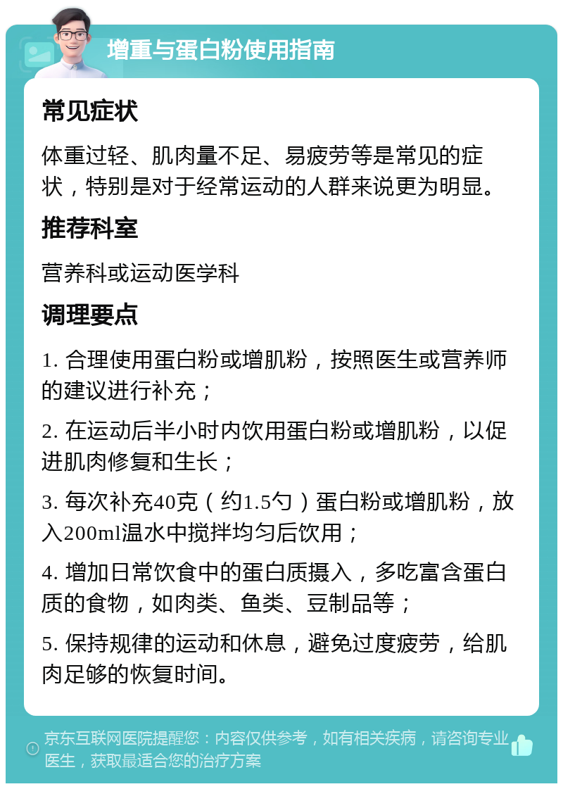 增重与蛋白粉使用指南 常见症状 体重过轻、肌肉量不足、易疲劳等是常见的症状，特别是对于经常运动的人群来说更为明显。 推荐科室 营养科或运动医学科 调理要点 1. 合理使用蛋白粉或增肌粉，按照医生或营养师的建议进行补充； 2. 在运动后半小时内饮用蛋白粉或增肌粉，以促进肌肉修复和生长； 3. 每次补充40克（约1.5勺）蛋白粉或增肌粉，放入200ml温水中搅拌均匀后饮用； 4. 增加日常饮食中的蛋白质摄入，多吃富含蛋白质的食物，如肉类、鱼类、豆制品等； 5. 保持规律的运动和休息，避免过度疲劳，给肌肉足够的恢复时间。