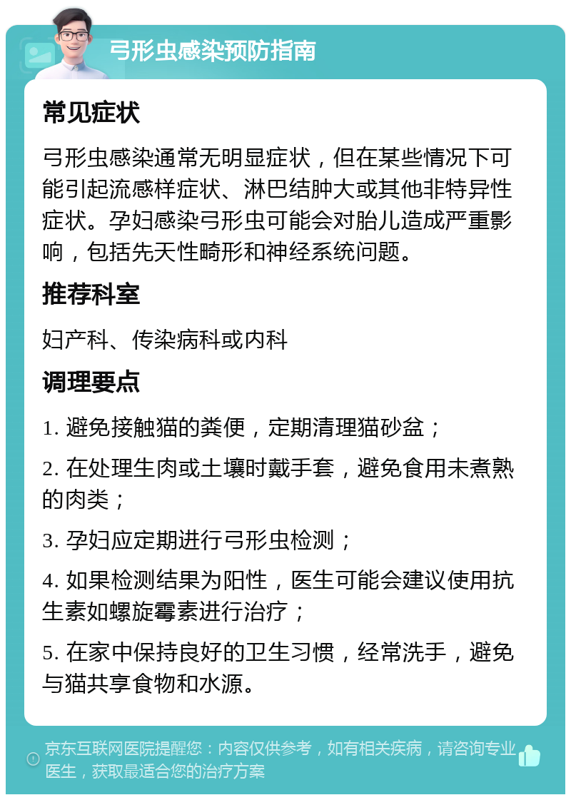 弓形虫感染预防指南 常见症状 弓形虫感染通常无明显症状，但在某些情况下可能引起流感样症状、淋巴结肿大或其他非特异性症状。孕妇感染弓形虫可能会对胎儿造成严重影响，包括先天性畸形和神经系统问题。 推荐科室 妇产科、传染病科或内科 调理要点 1. 避免接触猫的粪便，定期清理猫砂盆； 2. 在处理生肉或土壤时戴手套，避免食用未煮熟的肉类； 3. 孕妇应定期进行弓形虫检测； 4. 如果检测结果为阳性，医生可能会建议使用抗生素如螺旋霉素进行治疗； 5. 在家中保持良好的卫生习惯，经常洗手，避免与猫共享食物和水源。