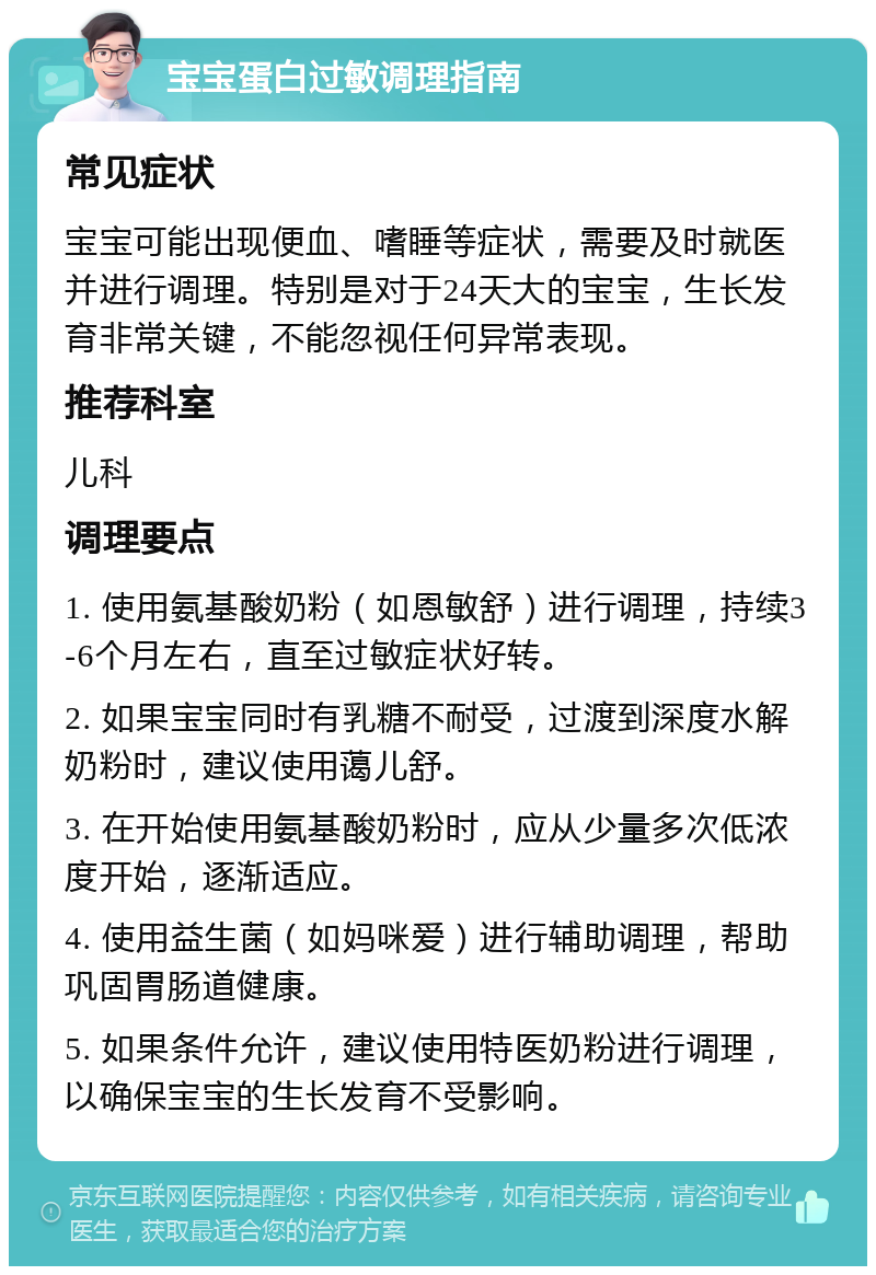 宝宝蛋白过敏调理指南 常见症状 宝宝可能出现便血、嗜睡等症状，需要及时就医并进行调理。特别是对于24天大的宝宝，生长发育非常关键，不能忽视任何异常表现。 推荐科室 儿科 调理要点 1. 使用氨基酸奶粉（如恩敏舒）进行调理，持续3-6个月左右，直至过敏症状好转。 2. 如果宝宝同时有乳糖不耐受，过渡到深度水解奶粉时，建议使用蔼儿舒。 3. 在开始使用氨基酸奶粉时，应从少量多次低浓度开始，逐渐适应。 4. 使用益生菌（如妈咪爱）进行辅助调理，帮助巩固胃肠道健康。 5. 如果条件允许，建议使用特医奶粉进行调理，以确保宝宝的生长发育不受影响。