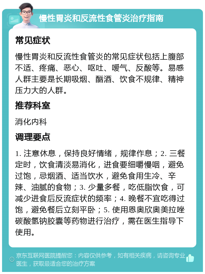 慢性胃炎和反流性食管炎治疗指南 常见症状 慢性胃炎和反流性食管炎的常见症状包括上腹部不适、疼痛、恶心、呕吐、嗳气、反酸等。易感人群主要是长期吸烟、酗酒、饮食不规律、精神压力大的人群。 推荐科室 消化内科 调理要点 1. 注意休息，保持良好情绪，规律作息；2. 三餐定时，饮食清淡易消化，进食要细嚼慢咽，避免过饱，忌烟酒、适当饮水，避免食用生冷、辛辣、油腻的食物；3. 少量多餐，吃低脂饮食，可减少进食后反流症状的频率；4. 晚餐不宜吃得过饱，避免餐后立刻平卧；5. 使用恩奥欣奥美拉唑碳酸氢钠胶囊等药物进行治疗，需在医生指导下使用。