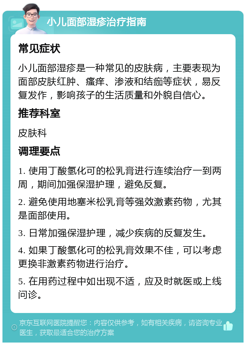 小儿面部湿疹治疗指南 常见症状 小儿面部湿疹是一种常见的皮肤病，主要表现为面部皮肤红肿、瘙痒、渗液和结痂等症状，易反复发作，影响孩子的生活质量和外貌自信心。 推荐科室 皮肤科 调理要点 1. 使用丁酸氢化可的松乳膏进行连续治疗一到两周，期间加强保湿护理，避免反复。 2. 避免使用地塞米松乳膏等强效激素药物，尤其是面部使用。 3. 日常加强保湿护理，减少疾病的反复发生。 4. 如果丁酸氢化可的松乳膏效果不佳，可以考虑更换非激素药物进行治疗。 5. 在用药过程中如出现不适，应及时就医或上线问诊。