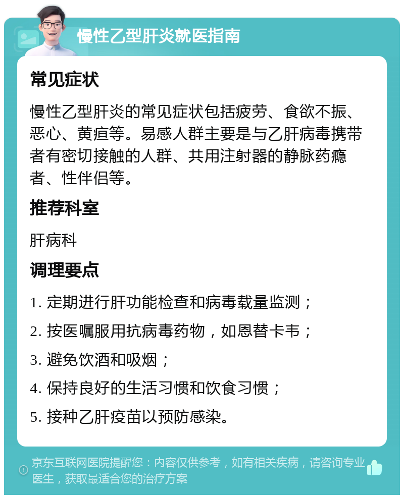 慢性乙型肝炎就医指南 常见症状 慢性乙型肝炎的常见症状包括疲劳、食欲不振、恶心、黄疸等。易感人群主要是与乙肝病毒携带者有密切接触的人群、共用注射器的静脉药瘾者、性伴侣等。 推荐科室 肝病科 调理要点 1. 定期进行肝功能检查和病毒载量监测； 2. 按医嘱服用抗病毒药物，如恩替卡韦； 3. 避免饮酒和吸烟； 4. 保持良好的生活习惯和饮食习惯； 5. 接种乙肝疫苗以预防感染。