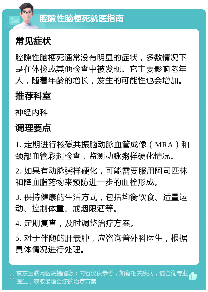 腔隙性脑梗死就医指南 常见症状 腔隙性脑梗死通常没有明显的症状，多数情况下是在体检或其他检查中被发现。它主要影响老年人，随着年龄的增长，发生的可能性也会增加。 推荐科室 神经内科 调理要点 1. 定期进行核磁共振脑动脉血管成像（MRA）和颈部血管彩超检查，监测动脉粥样硬化情况。 2. 如果有动脉粥样硬化，可能需要服用阿司匹林和降血脂药物来预防进一步的血栓形成。 3. 保持健康的生活方式，包括均衡饮食、适量运动、控制体重、戒烟限酒等。 4. 定期复查，及时调整治疗方案。 5. 对于伴随的肝囊肿，应咨询普外科医生，根据具体情况进行处理。