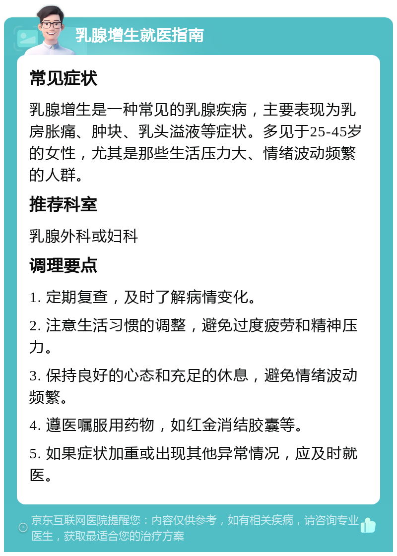 乳腺增生就医指南 常见症状 乳腺增生是一种常见的乳腺疾病，主要表现为乳房胀痛、肿块、乳头溢液等症状。多见于25-45岁的女性，尤其是那些生活压力大、情绪波动频繁的人群。 推荐科室 乳腺外科或妇科 调理要点 1. 定期复查，及时了解病情变化。 2. 注意生活习惯的调整，避免过度疲劳和精神压力。 3. 保持良好的心态和充足的休息，避免情绪波动频繁。 4. 遵医嘱服用药物，如红金消结胶囊等。 5. 如果症状加重或出现其他异常情况，应及时就医。