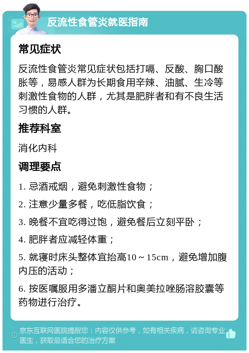 反流性食管炎就医指南 常见症状 反流性食管炎常见症状包括打嗝、反酸、胸口酸胀等，易感人群为长期食用辛辣、油腻、生冷等刺激性食物的人群，尤其是肥胖者和有不良生活习惯的人群。 推荐科室 消化内科 调理要点 1. 忌酒戒烟，避免刺激性食物； 2. 注意少量多餐，吃低脂饮食； 3. 晚餐不宜吃得过饱，避免餐后立刻平卧； 4. 肥胖者应减轻体重； 5. 就寝时床头整体宜抬高10～15cm，避免增加腹内压的活动； 6. 按医嘱服用多潘立酮片和奥美拉唑肠溶胶囊等药物进行治疗。