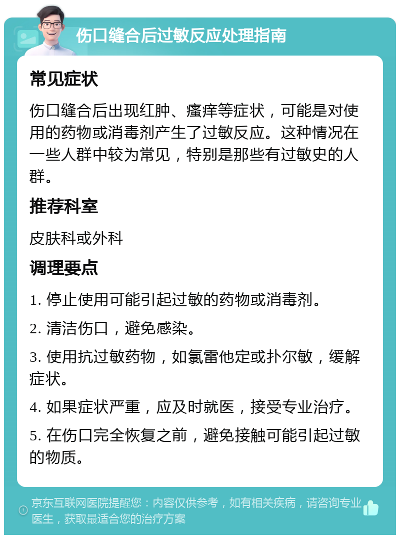 伤口缝合后过敏反应处理指南 常见症状 伤口缝合后出现红肿、瘙痒等症状，可能是对使用的药物或消毒剂产生了过敏反应。这种情况在一些人群中较为常见，特别是那些有过敏史的人群。 推荐科室 皮肤科或外科 调理要点 1. 停止使用可能引起过敏的药物或消毒剂。 2. 清洁伤口，避免感染。 3. 使用抗过敏药物，如氯雷他定或扑尔敏，缓解症状。 4. 如果症状严重，应及时就医，接受专业治疗。 5. 在伤口完全恢复之前，避免接触可能引起过敏的物质。