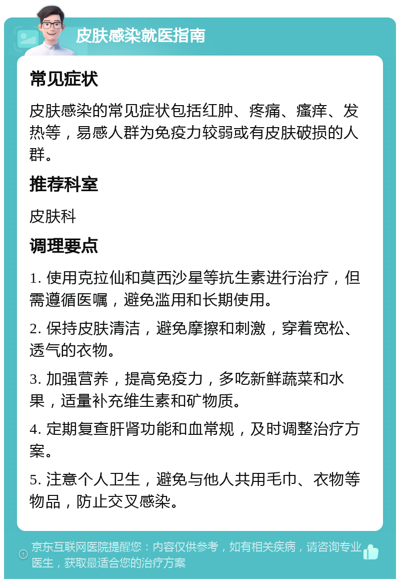 皮肤感染就医指南 常见症状 皮肤感染的常见症状包括红肿、疼痛、瘙痒、发热等，易感人群为免疫力较弱或有皮肤破损的人群。 推荐科室 皮肤科 调理要点 1. 使用克拉仙和莫西沙星等抗生素进行治疗，但需遵循医嘱，避免滥用和长期使用。 2. 保持皮肤清洁，避免摩擦和刺激，穿着宽松、透气的衣物。 3. 加强营养，提高免疫力，多吃新鲜蔬菜和水果，适量补充维生素和矿物质。 4. 定期复查肝肾功能和血常规，及时调整治疗方案。 5. 注意个人卫生，避免与他人共用毛巾、衣物等物品，防止交叉感染。