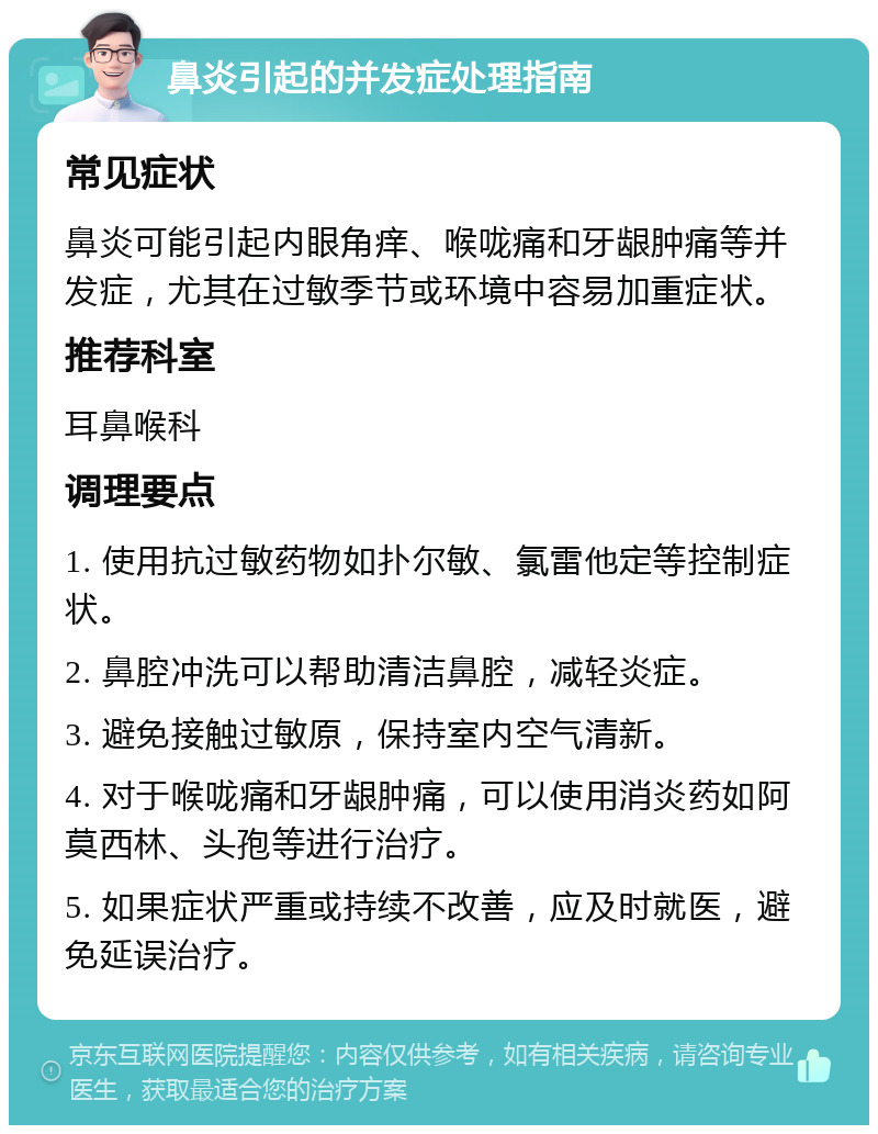 鼻炎引起的并发症处理指南 常见症状 鼻炎可能引起内眼角痒、喉咙痛和牙龈肿痛等并发症，尤其在过敏季节或环境中容易加重症状。 推荐科室 耳鼻喉科 调理要点 1. 使用抗过敏药物如扑尔敏、氯雷他定等控制症状。 2. 鼻腔冲洗可以帮助清洁鼻腔，减轻炎症。 3. 避免接触过敏原，保持室内空气清新。 4. 对于喉咙痛和牙龈肿痛，可以使用消炎药如阿莫西林、头孢等进行治疗。 5. 如果症状严重或持续不改善，应及时就医，避免延误治疗。