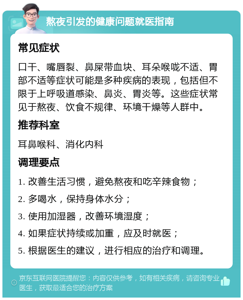 熬夜引发的健康问题就医指南 常见症状 口干、嘴唇裂、鼻屎带血块、耳朵喉咙不适、胃部不适等症状可能是多种疾病的表现，包括但不限于上呼吸道感染、鼻炎、胃炎等。这些症状常见于熬夜、饮食不规律、环境干燥等人群中。 推荐科室 耳鼻喉科、消化内科 调理要点 1. 改善生活习惯，避免熬夜和吃辛辣食物； 2. 多喝水，保持身体水分； 3. 使用加湿器，改善环境湿度； 4. 如果症状持续或加重，应及时就医； 5. 根据医生的建议，进行相应的治疗和调理。