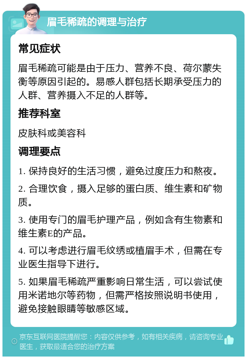 眉毛稀疏的调理与治疗 常见症状 眉毛稀疏可能是由于压力、营养不良、荷尔蒙失衡等原因引起的。易感人群包括长期承受压力的人群、营养摄入不足的人群等。 推荐科室 皮肤科或美容科 调理要点 1. 保持良好的生活习惯，避免过度压力和熬夜。 2. 合理饮食，摄入足够的蛋白质、维生素和矿物质。 3. 使用专门的眉毛护理产品，例如含有生物素和维生素E的产品。 4. 可以考虑进行眉毛纹绣或植眉手术，但需在专业医生指导下进行。 5. 如果眉毛稀疏严重影响日常生活，可以尝试使用米诺地尔等药物，但需严格按照说明书使用，避免接触眼睛等敏感区域。