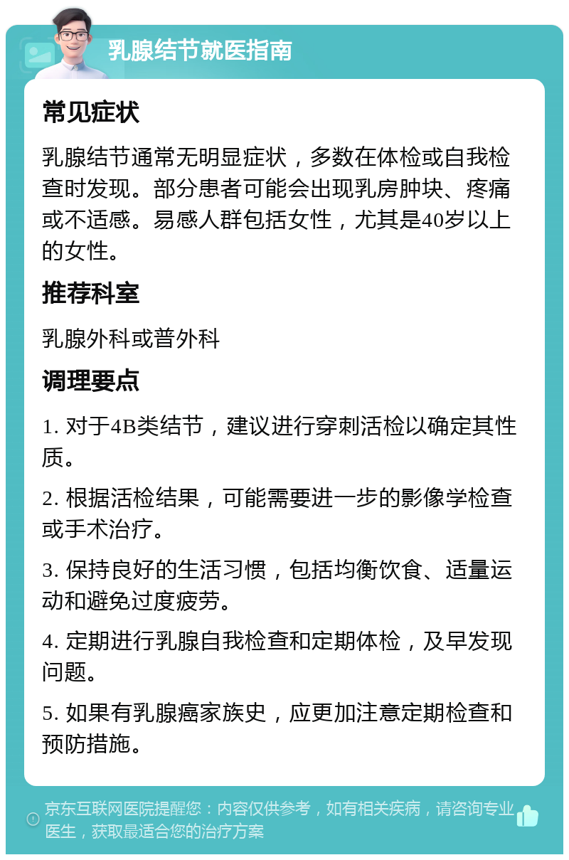 乳腺结节就医指南 常见症状 乳腺结节通常无明显症状，多数在体检或自我检查时发现。部分患者可能会出现乳房肿块、疼痛或不适感。易感人群包括女性，尤其是40岁以上的女性。 推荐科室 乳腺外科或普外科 调理要点 1. 对于4B类结节，建议进行穿刺活检以确定其性质。 2. 根据活检结果，可能需要进一步的影像学检查或手术治疗。 3. 保持良好的生活习惯，包括均衡饮食、适量运动和避免过度疲劳。 4. 定期进行乳腺自我检查和定期体检，及早发现问题。 5. 如果有乳腺癌家族史，应更加注意定期检查和预防措施。