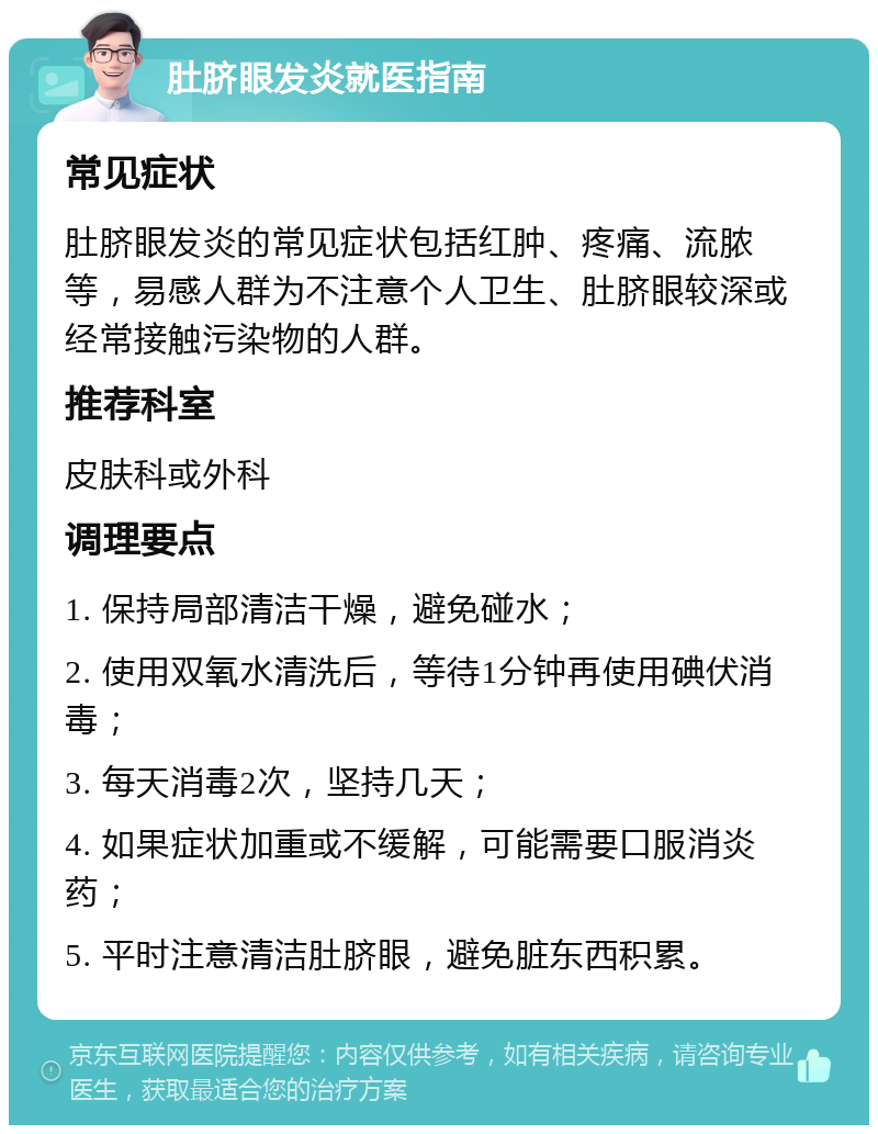 肚脐眼发炎就医指南 常见症状 肚脐眼发炎的常见症状包括红肿、疼痛、流脓等，易感人群为不注意个人卫生、肚脐眼较深或经常接触污染物的人群。 推荐科室 皮肤科或外科 调理要点 1. 保持局部清洁干燥，避免碰水； 2. 使用双氧水清洗后，等待1分钟再使用碘伏消毒； 3. 每天消毒2次，坚持几天； 4. 如果症状加重或不缓解，可能需要口服消炎药； 5. 平时注意清洁肚脐眼，避免脏东西积累。