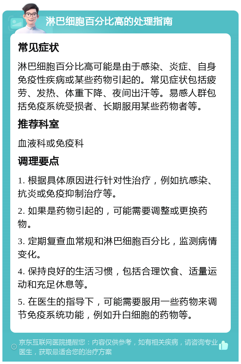 淋巴细胞百分比高的处理指南 常见症状 淋巴细胞百分比高可能是由于感染、炎症、自身免疫性疾病或某些药物引起的。常见症状包括疲劳、发热、体重下降、夜间出汗等。易感人群包括免疫系统受损者、长期服用某些药物者等。 推荐科室 血液科或免疫科 调理要点 1. 根据具体原因进行针对性治疗，例如抗感染、抗炎或免疫抑制治疗等。 2. 如果是药物引起的，可能需要调整或更换药物。 3. 定期复查血常规和淋巴细胞百分比，监测病情变化。 4. 保持良好的生活习惯，包括合理饮食、适量运动和充足休息等。 5. 在医生的指导下，可能需要服用一些药物来调节免疫系统功能，例如升白细胞的药物等。