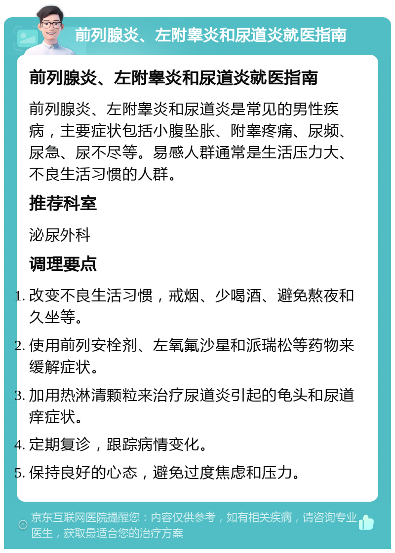 前列腺炎、左附睾炎和尿道炎就医指南 前列腺炎、左附睾炎和尿道炎就医指南 前列腺炎、左附睾炎和尿道炎是常见的男性疾病，主要症状包括小腹坠胀、附睾疼痛、尿频、尿急、尿不尽等。易感人群通常是生活压力大、不良生活习惯的人群。 推荐科室 泌尿外科 调理要点 改变不良生活习惯，戒烟、少喝酒、避免熬夜和久坐等。 使用前列安栓剂、左氧氟沙星和派瑞松等药物来缓解症状。 加用热淋清颗粒来治疗尿道炎引起的龟头和尿道痒症状。 定期复诊，跟踪病情变化。 保持良好的心态，避免过度焦虑和压力。