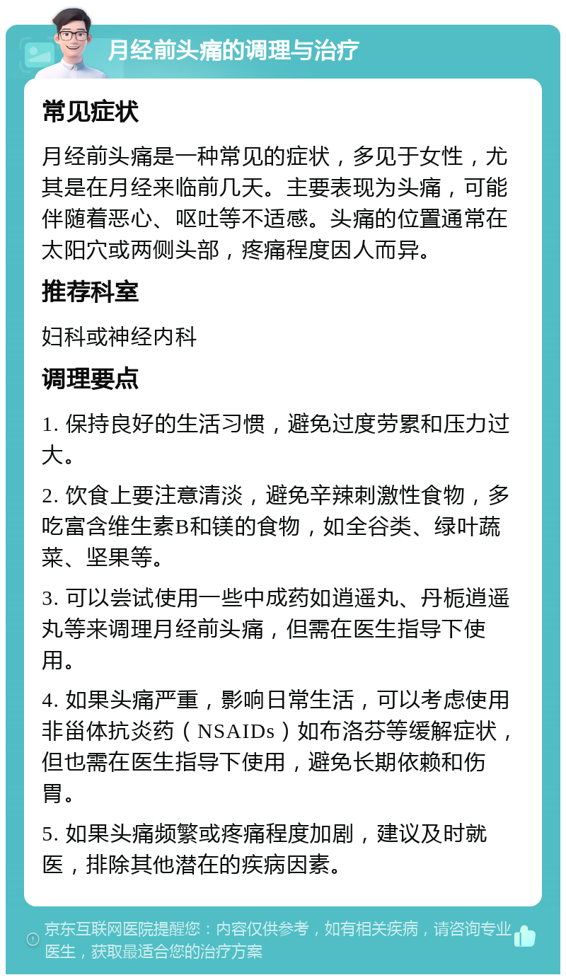 月经前头痛的调理与治疗 常见症状 月经前头痛是一种常见的症状，多见于女性，尤其是在月经来临前几天。主要表现为头痛，可能伴随着恶心、呕吐等不适感。头痛的位置通常在太阳穴或两侧头部，疼痛程度因人而异。 推荐科室 妇科或神经内科 调理要点 1. 保持良好的生活习惯，避免过度劳累和压力过大。 2. 饮食上要注意清淡，避免辛辣刺激性食物，多吃富含维生素B和镁的食物，如全谷类、绿叶蔬菜、坚果等。 3. 可以尝试使用一些中成药如逍遥丸、丹栀逍遥丸等来调理月经前头痛，但需在医生指导下使用。 4. 如果头痛严重，影响日常生活，可以考虑使用非甾体抗炎药（NSAIDs）如布洛芬等缓解症状，但也需在医生指导下使用，避免长期依赖和伤胃。 5. 如果头痛频繁或疼痛程度加剧，建议及时就医，排除其他潜在的疾病因素。