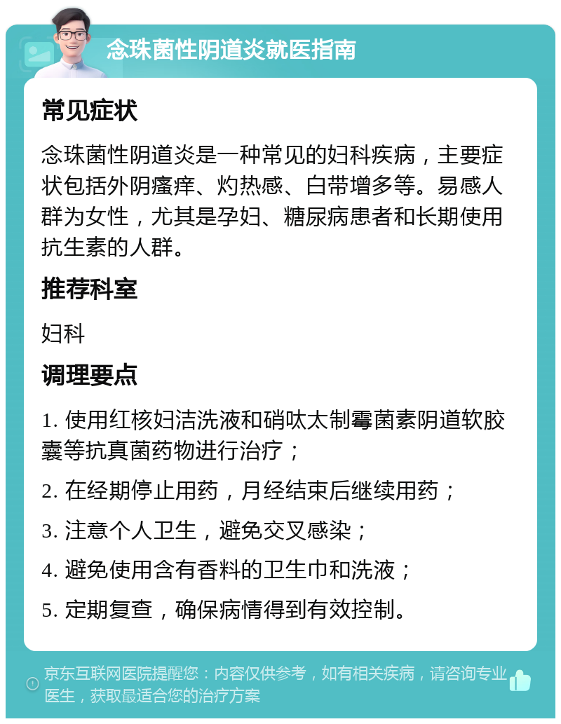 念珠菌性阴道炎就医指南 常见症状 念珠菌性阴道炎是一种常见的妇科疾病，主要症状包括外阴瘙痒、灼热感、白带增多等。易感人群为女性，尤其是孕妇、糖尿病患者和长期使用抗生素的人群。 推荐科室 妇科 调理要点 1. 使用红核妇洁洗液和硝呔太制霉菌素阴道软胶囊等抗真菌药物进行治疗； 2. 在经期停止用药，月经结束后继续用药； 3. 注意个人卫生，避免交叉感染； 4. 避免使用含有香料的卫生巾和洗液； 5. 定期复查，确保病情得到有效控制。