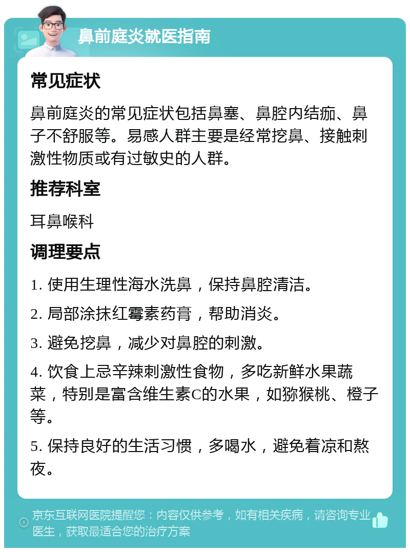 鼻前庭炎就医指南 常见症状 鼻前庭炎的常见症状包括鼻塞、鼻腔内结痂、鼻子不舒服等。易感人群主要是经常挖鼻、接触刺激性物质或有过敏史的人群。 推荐科室 耳鼻喉科 调理要点 1. 使用生理性海水洗鼻，保持鼻腔清洁。 2. 局部涂抹红霉素药膏，帮助消炎。 3. 避免挖鼻，减少对鼻腔的刺激。 4. 饮食上忌辛辣刺激性食物，多吃新鲜水果蔬菜，特别是富含维生素C的水果，如猕猴桃、橙子等。 5. 保持良好的生活习惯，多喝水，避免着凉和熬夜。