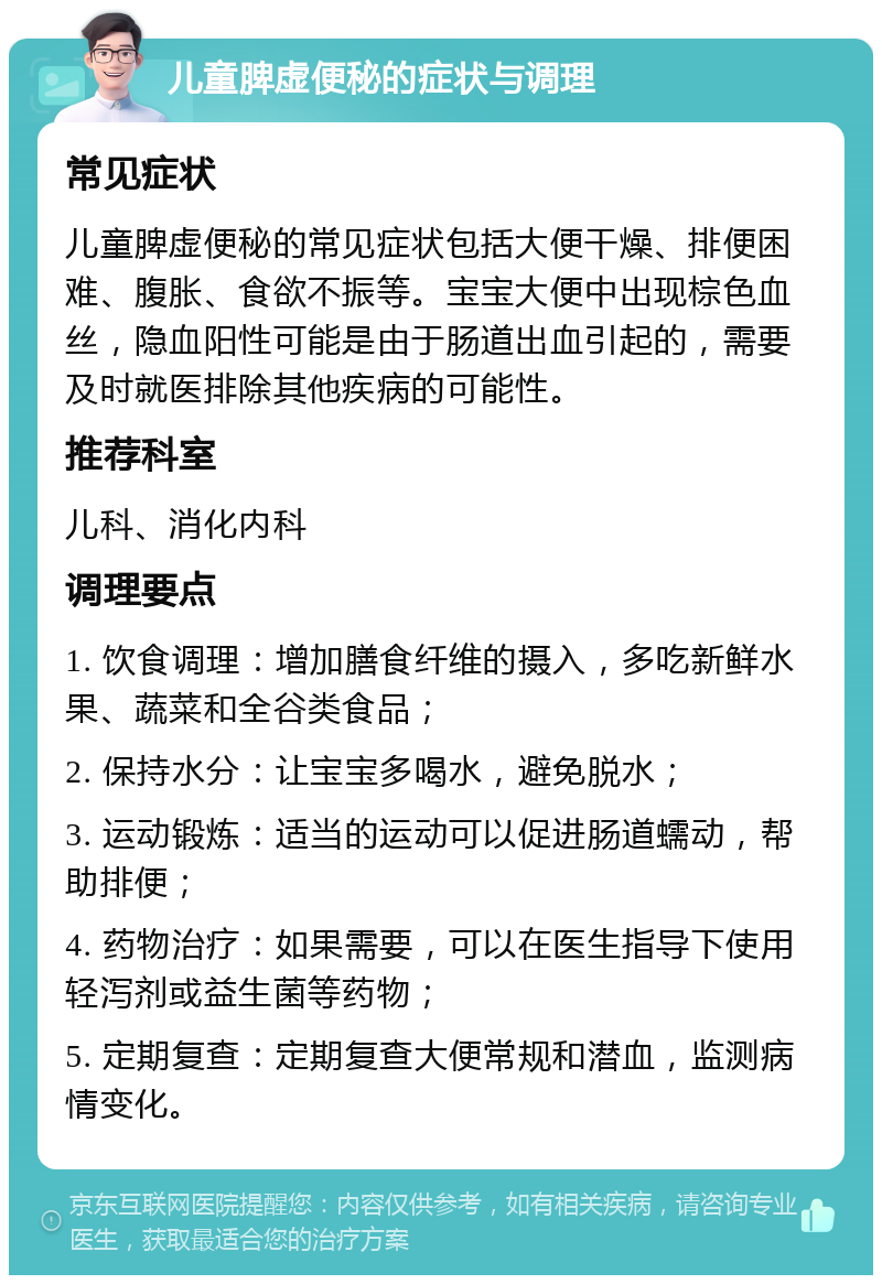 儿童脾虚便秘的症状与调理 常见症状 儿童脾虚便秘的常见症状包括大便干燥、排便困难、腹胀、食欲不振等。宝宝大便中出现棕色血丝，隐血阳性可能是由于肠道出血引起的，需要及时就医排除其他疾病的可能性。 推荐科室 儿科、消化内科 调理要点 1. 饮食调理：增加膳食纤维的摄入，多吃新鲜水果、蔬菜和全谷类食品； 2. 保持水分：让宝宝多喝水，避免脱水； 3. 运动锻炼：适当的运动可以促进肠道蠕动，帮助排便； 4. 药物治疗：如果需要，可以在医生指导下使用轻泻剂或益生菌等药物； 5. 定期复查：定期复查大便常规和潜血，监测病情变化。