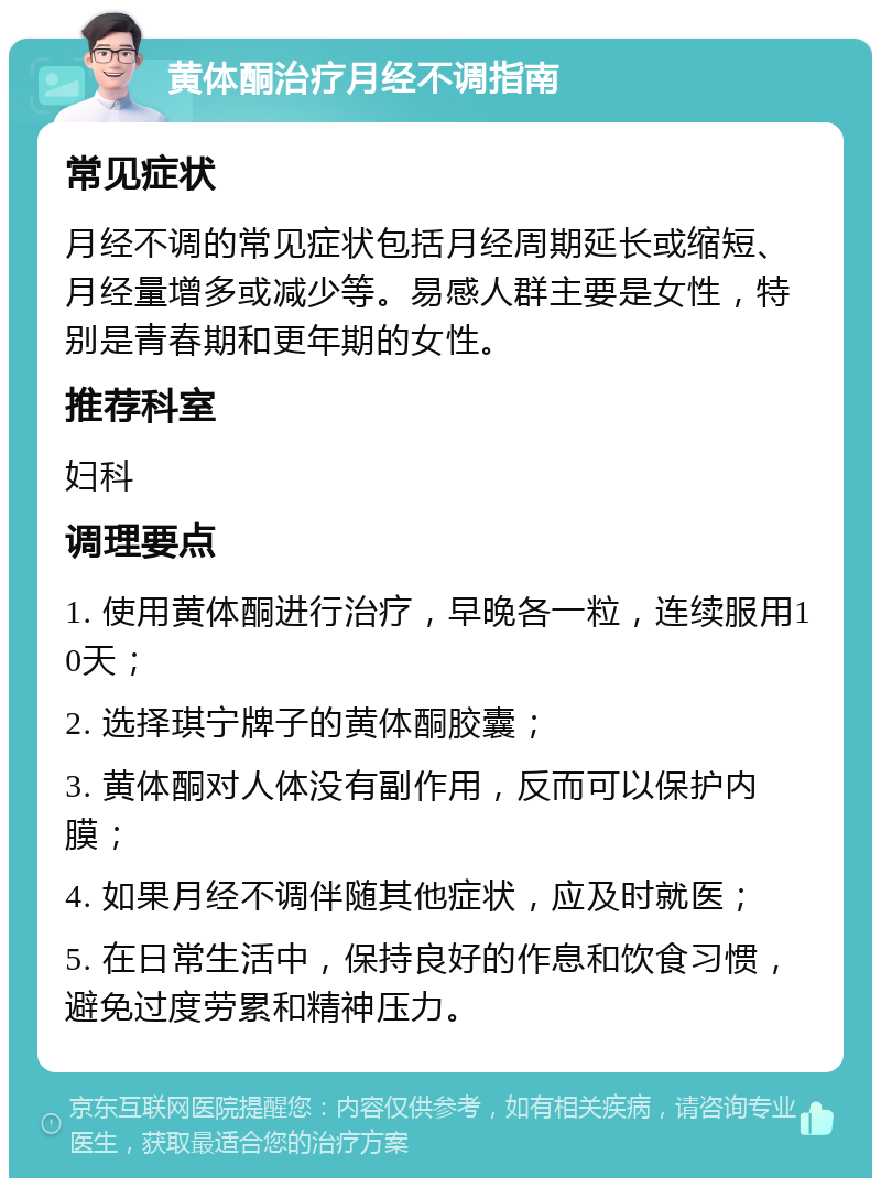 黄体酮治疗月经不调指南 常见症状 月经不调的常见症状包括月经周期延长或缩短、月经量增多或减少等。易感人群主要是女性，特别是青春期和更年期的女性。 推荐科室 妇科 调理要点 1. 使用黄体酮进行治疗，早晚各一粒，连续服用10天； 2. 选择琪宁牌子的黄体酮胶囊； 3. 黄体酮对人体没有副作用，反而可以保护内膜； 4. 如果月经不调伴随其他症状，应及时就医； 5. 在日常生活中，保持良好的作息和饮食习惯，避免过度劳累和精神压力。