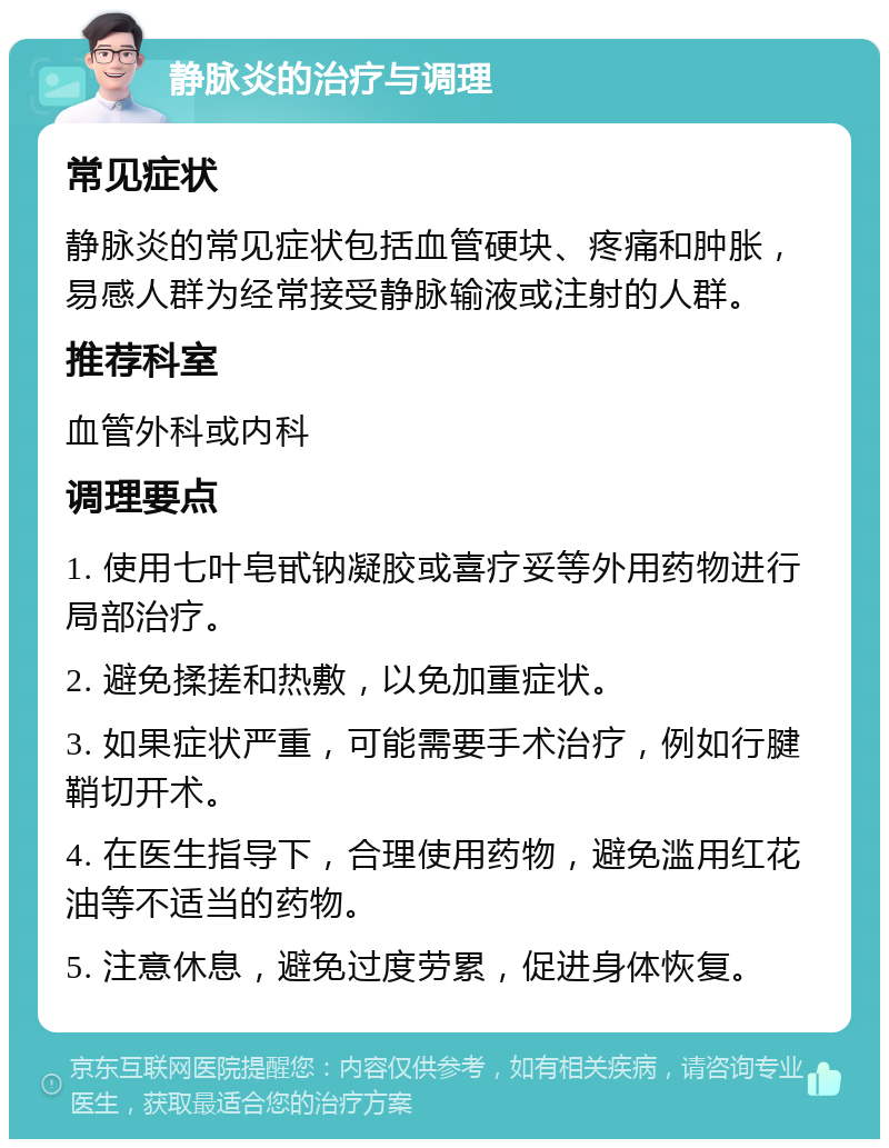 静脉炎的治疗与调理 常见症状 静脉炎的常见症状包括血管硬块、疼痛和肿胀，易感人群为经常接受静脉输液或注射的人群。 推荐科室 血管外科或内科 调理要点 1. 使用七叶皂甙钠凝胶或喜疗妥等外用药物进行局部治疗。 2. 避免揉搓和热敷，以免加重症状。 3. 如果症状严重，可能需要手术治疗，例如行腱鞘切开术。 4. 在医生指导下，合理使用药物，避免滥用红花油等不适当的药物。 5. 注意休息，避免过度劳累，促进身体恢复。