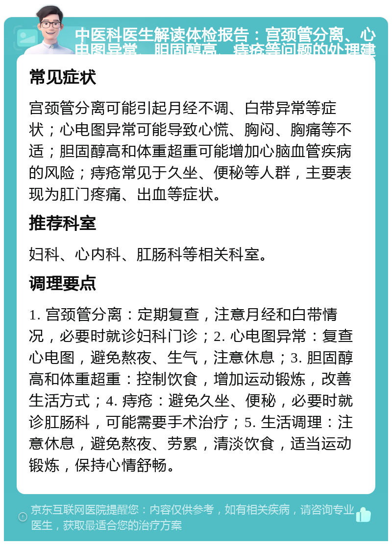 中医科医生解读体检报告：宫颈管分离、心电图异常、胆固醇高、痔疮等问题的处理建议 常见症状 宫颈管分离可能引起月经不调、白带异常等症状；心电图异常可能导致心慌、胸闷、胸痛等不适；胆固醇高和体重超重可能增加心脑血管疾病的风险；痔疮常见于久坐、便秘等人群，主要表现为肛门疼痛、出血等症状。 推荐科室 妇科、心内科、肛肠科等相关科室。 调理要点 1. 宫颈管分离：定期复查，注意月经和白带情况，必要时就诊妇科门诊；2. 心电图异常：复查心电图，避免熬夜、生气，注意休息；3. 胆固醇高和体重超重：控制饮食，增加运动锻炼，改善生活方式；4. 痔疮：避免久坐、便秘，必要时就诊肛肠科，可能需要手术治疗；5. 生活调理：注意休息，避免熬夜、劳累，清淡饮食，适当运动锻炼，保持心情舒畅。