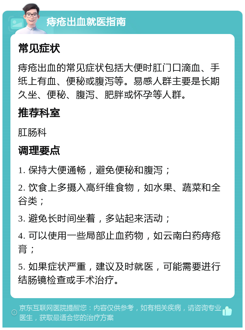 痔疮出血就医指南 常见症状 痔疮出血的常见症状包括大便时肛门口滴血、手纸上有血、便秘或腹泻等。易感人群主要是长期久坐、便秘、腹泻、肥胖或怀孕等人群。 推荐科室 肛肠科 调理要点 1. 保持大便通畅，避免便秘和腹泻； 2. 饮食上多摄入高纤维食物，如水果、蔬菜和全谷类； 3. 避免长时间坐着，多站起来活动； 4. 可以使用一些局部止血药物，如云南白药痔疮膏； 5. 如果症状严重，建议及时就医，可能需要进行结肠镜检查或手术治疗。