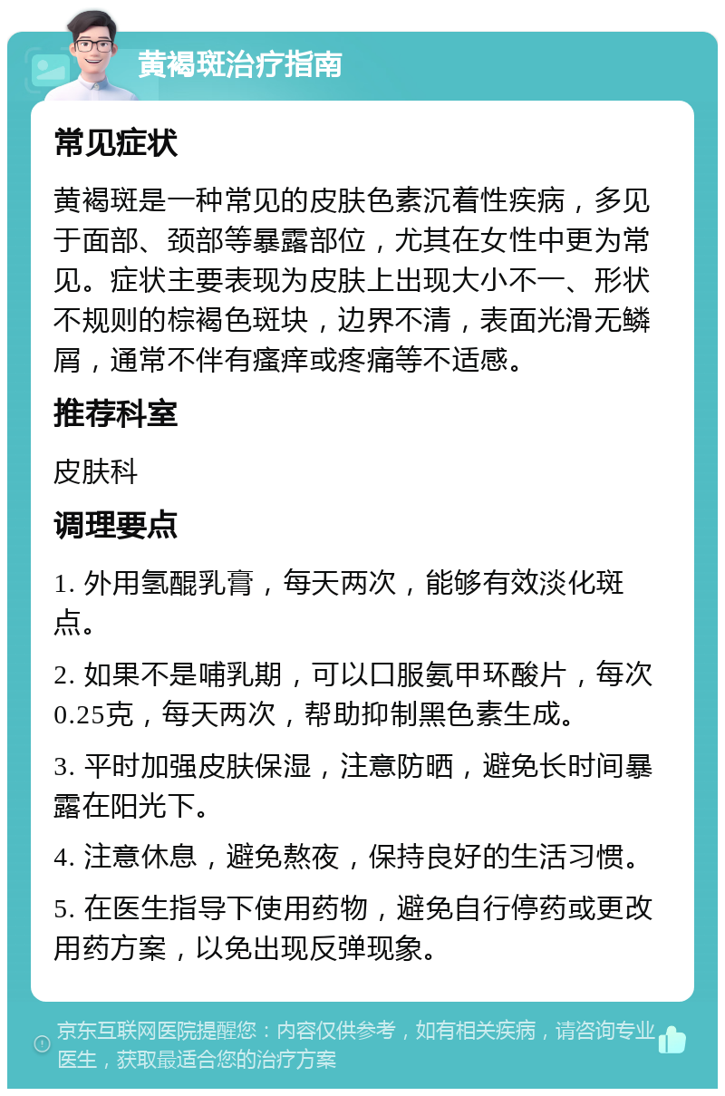 黄褐斑治疗指南 常见症状 黄褐斑是一种常见的皮肤色素沉着性疾病，多见于面部、颈部等暴露部位，尤其在女性中更为常见。症状主要表现为皮肤上出现大小不一、形状不规则的棕褐色斑块，边界不清，表面光滑无鳞屑，通常不伴有瘙痒或疼痛等不适感。 推荐科室 皮肤科 调理要点 1. 外用氢醌乳膏，每天两次，能够有效淡化斑点。 2. 如果不是哺乳期，可以口服氨甲环酸片，每次0.25克，每天两次，帮助抑制黑色素生成。 3. 平时加强皮肤保湿，注意防晒，避免长时间暴露在阳光下。 4. 注意休息，避免熬夜，保持良好的生活习惯。 5. 在医生指导下使用药物，避免自行停药或更改用药方案，以免出现反弹现象。