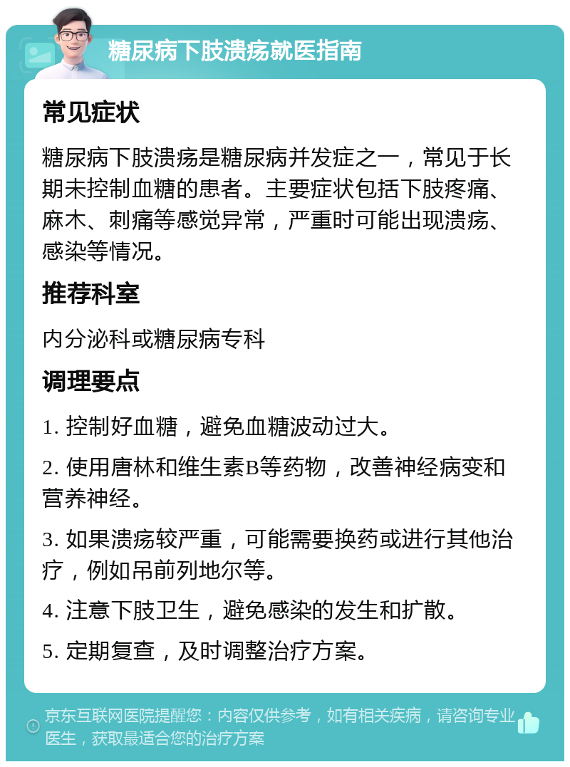 糖尿病下肢溃疡就医指南 常见症状 糖尿病下肢溃疡是糖尿病并发症之一，常见于长期未控制血糖的患者。主要症状包括下肢疼痛、麻木、刺痛等感觉异常，严重时可能出现溃疡、感染等情况。 推荐科室 内分泌科或糖尿病专科 调理要点 1. 控制好血糖，避免血糖波动过大。 2. 使用唐林和维生素B等药物，改善神经病变和营养神经。 3. 如果溃疡较严重，可能需要换药或进行其他治疗，例如吊前列地尔等。 4. 注意下肢卫生，避免感染的发生和扩散。 5. 定期复查，及时调整治疗方案。