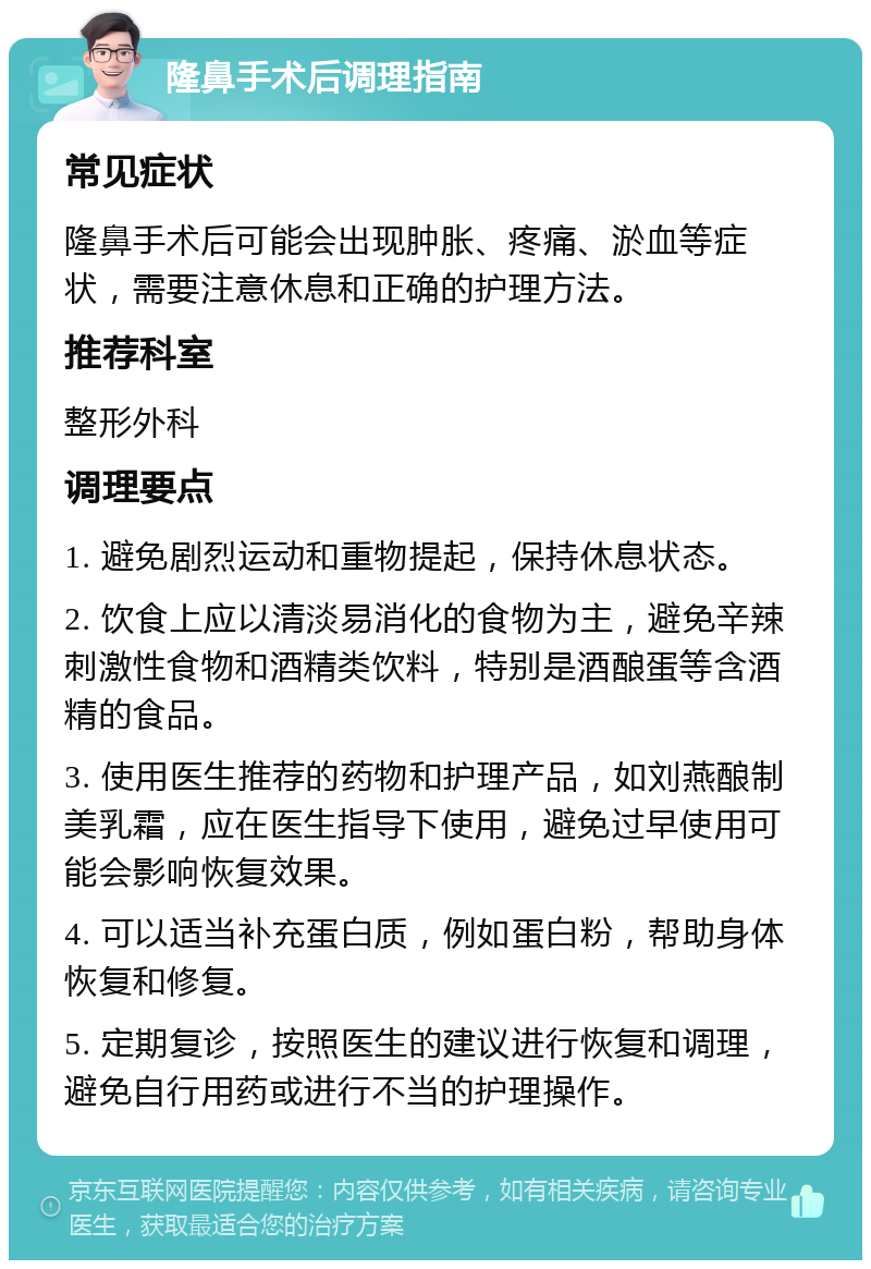 隆鼻手术后调理指南 常见症状 隆鼻手术后可能会出现肿胀、疼痛、淤血等症状，需要注意休息和正确的护理方法。 推荐科室 整形外科 调理要点 1. 避免剧烈运动和重物提起，保持休息状态。 2. 饮食上应以清淡易消化的食物为主，避免辛辣刺激性食物和酒精类饮料，特别是酒酿蛋等含酒精的食品。 3. 使用医生推荐的药物和护理产品，如刘燕酿制美乳霜，应在医生指导下使用，避免过早使用可能会影响恢复效果。 4. 可以适当补充蛋白质，例如蛋白粉，帮助身体恢复和修复。 5. 定期复诊，按照医生的建议进行恢复和调理，避免自行用药或进行不当的护理操作。