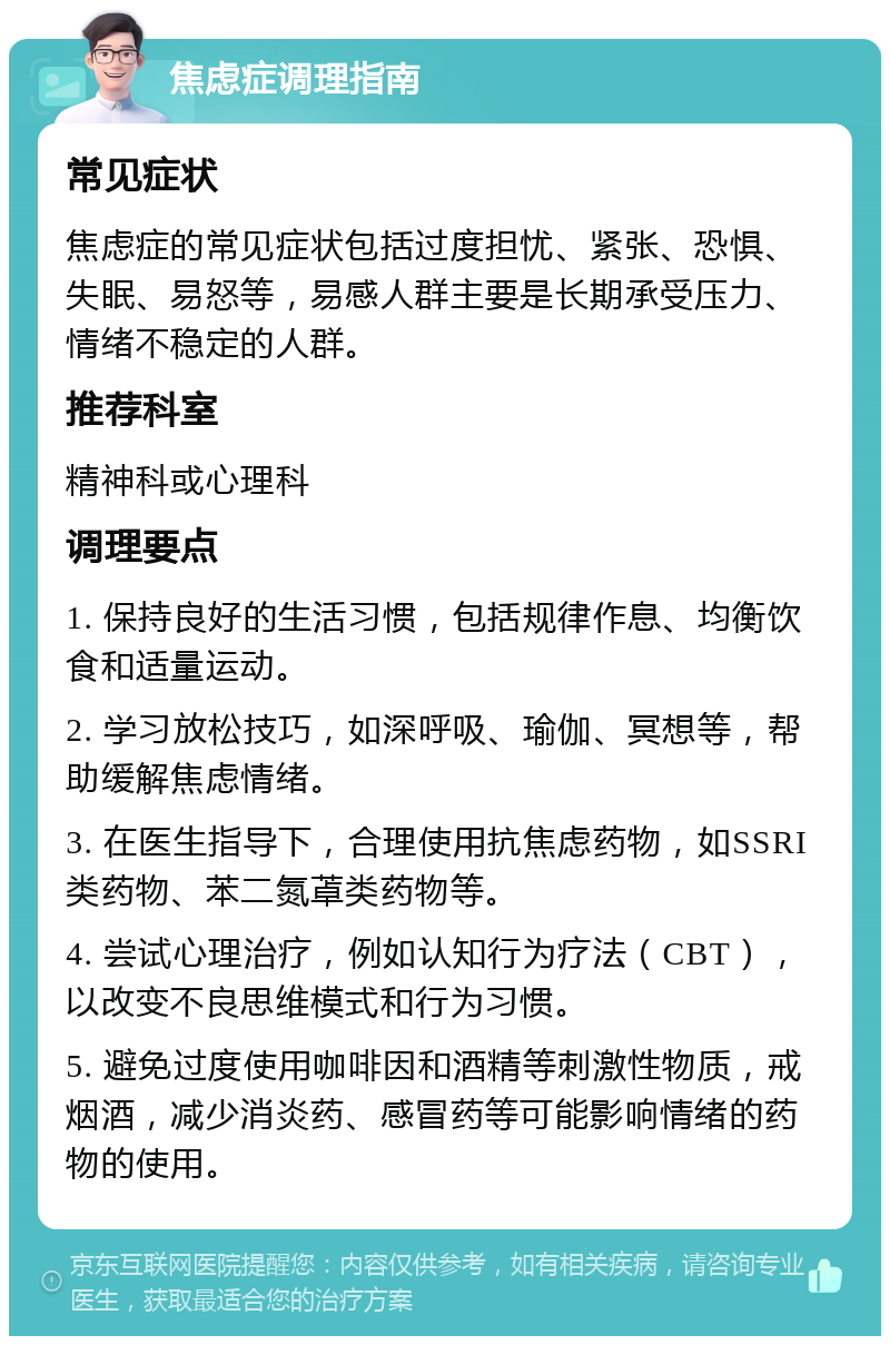 焦虑症调理指南 常见症状 焦虑症的常见症状包括过度担忧、紧张、恐惧、失眠、易怒等，易感人群主要是长期承受压力、情绪不稳定的人群。 推荐科室 精神科或心理科 调理要点 1. 保持良好的生活习惯，包括规律作息、均衡饮食和适量运动。 2. 学习放松技巧，如深呼吸、瑜伽、冥想等，帮助缓解焦虑情绪。 3. 在医生指导下，合理使用抗焦虑药物，如SSRI类药物、苯二氮䓬类药物等。 4. 尝试心理治疗，例如认知行为疗法（CBT），以改变不良思维模式和行为习惯。 5. 避免过度使用咖啡因和酒精等刺激性物质，戒烟酒，减少消炎药、感冒药等可能影响情绪的药物的使用。